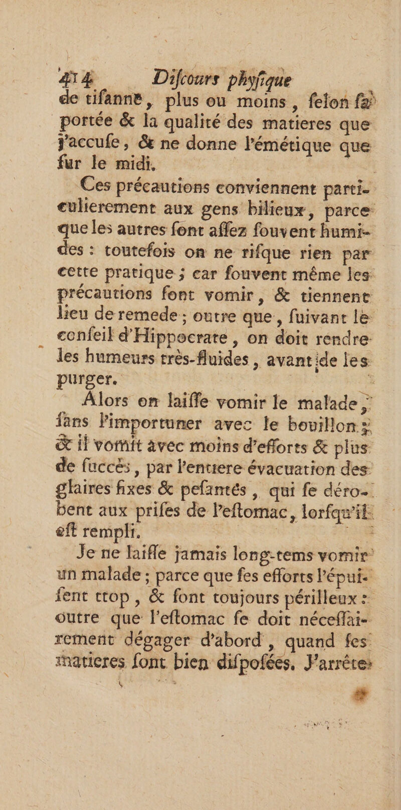 de tifanné, plus ou moins, felon f# portée &amp; la qualité des matieres que j'accufe, &amp; ne donne l’'émétique que fur le midi, Ces précautions conviennent parti. culierement aux gens bilieux, parce que les autres font affez fouvent humi- des : toutefois on ne rifque rien par cette pratique ; car fouvent même les précautions font vomir, &amp; tiennent lieu de remede ; outre que, fuivant le. confeil d'Hippocrate , on doit rendre. les humeurs très-fluides, avant de les: purger. RER | e Alors on laiffe vomir le malade fans Pimportuner avec le bouillon &gt; &amp; il vornit avec moins d’eflorts &amp; plus de fuccés, par l’enttere évacuation des ghaires fixes &amp; pefantés | qui fe déro. bent aux prifes de l'eftomac, lorfqw’il. eft rempli. REP ES Je ne laifle jamais long-tems vomir’ un malade ; parce que fes efforts l'épui- fent trop, &amp; font toujours périlleux : outre que l’eflomac fe doit néceflai- rement dégager d’abord, quand fes taticres font bien difpofées, arrête: (S aire. Ë