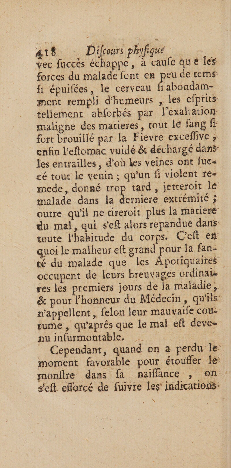 \ 418 Difcours phyfique vec fuccès échappe, à caufe que Îles forces du malade font en peu de tes: f1 épuifées, le cerveau fi abondam- ment rempli d'humeurs , Îles efprits: tellement abforbés par l'exaltation maligne des matieres, tout le fang fé fort brouillé par la Fievre exceflive ; enfin l'eftomac vuidé &amp; déchargé dans: les entrailles , d’où Les veines ont fue- cé tout le venin; qu’un fi violent re- mede, donné trop tard, jetteroit lé malade dans la derniere extrémité 5 outre qu'il ne tireroit plus la matiere du mal, qui s'eft alors repandue dans toute l'habitude du corps. C’eit en quoi le malheur eft grand pour la fan- té du malade que les Apotiquaires occupent de leurs breuvages crdinabe res les premiers jours de la maladie, &amp; pour l'honneur du Médecin, qu'ils: nappellent, felon leur mauvaife cou- tume , qu'aprés que le mal eft deve= nu infurmontable. _ Cependant, quand on a perdu le moment favorable pour étoufler le: monftre dans fa naiflance , on seft efforcé de fuivre les’ indications: \