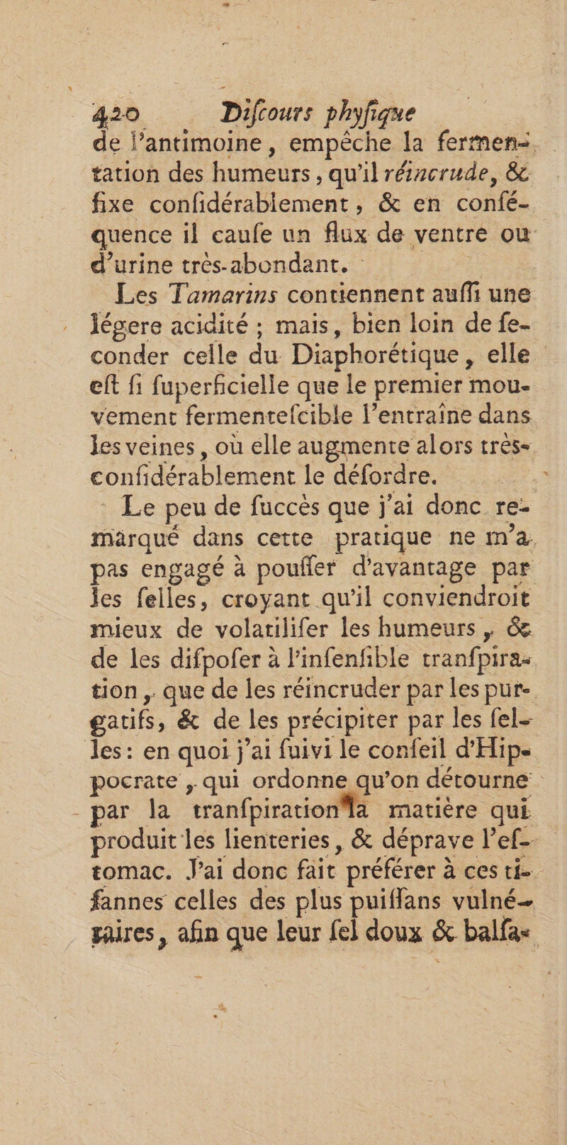 tation des humeurs, qu'il rézcrude, &amp; fixe confidérabiement, &amp; en confé- d'urine très-abondant. | Les Tamarins contiennent auffñi une légere acidité ; mais, bien loin de fe- eft fi fuperfcielle que le premier mou- vement fermentefcible l’entraïne dans les veines, où elle augmente alors tres- confidérablement le défordre. pas engagé à poufler d'avantage par les felles, croyant qu’il conviendroit mieux de volarilifer les humeurs | &amp; de les difpofer à l’infenfble tranfpiras gatifs, &amp; de les précipiter par les fel- les: en quoi j'ai fuivi le confeil d'Hip par la tranfpirationla matière qui Li