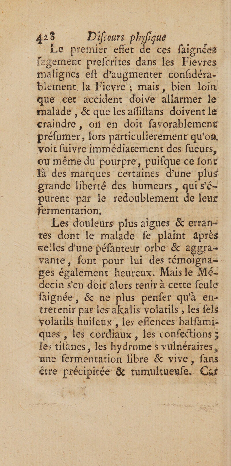 _ Le premier eflet de ces faignées fagernent prefcrites dans les Fievres malignes eft d'augmenter confidéra- biement. la Fievre ; mais, bien loin que cet accident doive allarmer le malade , &amp; que les afliftans doivent le craindre , on en doit favorablement préfumer , lors particulier ement qu’on. voit fuivre immédiatement des fueurs, ou même du pourpre, puifque ce font à des marques certaines d’une plus grande liberté des humeurs, qui s’é- purent par le redoublement de leur fermentation. _ Les douleurs plus aigues &amp; erran- tes dont le malade fe plaint après ceiles d'une péfanteur orbe &amp; aggra- vante, font pour lui des témoigna ges également heureux. Mais le Mé- decin s'en doit alors tenir à cette feule faignée, &amp; ne plus penfer qu'à en- tretenir par les akalis volatils , les fels volatils huileux , les eflences balfami- ques , les cordiaux , les confections 3 les cifanes, les hydrome s vulnéraires, une fermentation libre &amp; vive, fans être précipirée &amp; tumultueufe. Ca