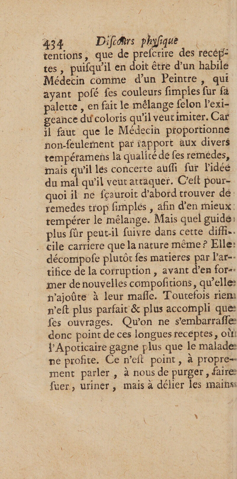 / 434 Difi@rs phyfique tentions, que de prefcrire des recéf= tes, puifqw'il en doit être d’un habile Médecin comme d’un Peintre, qui ayant pofé fes couleurs fimples fur fa palette , en fait le mélange felon l'exi- geance du coloris qu'il veut imiter. Car il faut que le Médecin proportionne non-feulernent par fapport aux divers tempéramens la qualicé dé fes remédes, mais qu'il lés conceïte auffi fur lidéé du mal qu’il veut attaquer. C’eft pour- quoi il ne fçauroit d’abord trouver dé temedes trop fimplés , afin d’en mieux. tempérer le mélange. Mais quel guidé: plus für peut-il fuivre dans cette diffñe. cile carriere que la nature même? Elle: décompofe plutôt fes matieres par Par-- ‘tifice de la corruption , avant d’en for&lt;. imer de nouvelles compofñtions, qu’elle: h’ajoûte à leur mafle. Toutefois riem n'eft plus parfait &amp; plus accompli que: fes ouvrages. Qu'on ne s'embarraffe donc point de ces longues receptes, où Ÿ Apoticaire gagné plus que le malade né profite. Ce n’eft point, à propre-- ment parler, à nous de purger, faire fuer, uriner , mais à délier les mains: