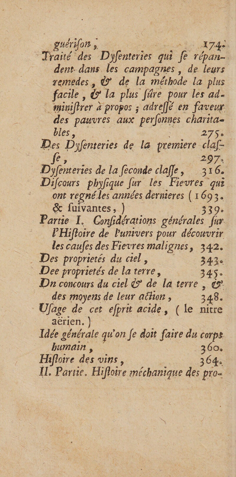 _guérdon à Gent ETAT : Reste Dyfenteries qui fe pe dent dans les campagnes, de leurs xemedes, © de la méthode la plus facile, &amp; la plus fâre pour les ad _ siniftrer à propos ; adreflé en faveur des pauvres aux perfonnes charita- bles, | 27Se. Des Dyfenteries de la premiere claf- | fe, | 297: Dyfenteries de la feconde clafe, 316. Difcours phyfique fur les Fievres qui ont regné.les années dernieres (1693. &amp; fuivantes, ) 339! Partie I. Confidérations générales fur. PHifioire de l'univers pour découvrir des caufes des Fievres malignes, 342. . Des proprietés du crel, 343 Dee proprietés de la terre, 345$ D concours du ciel d de la terre , és des moyens de leur ailun , 348. Ufage de cet efprit acide, (le nitre aérien. } | Idée générale qu'on Je doit faire du corps humain , 360. Hiflotre des vins, 364 IT. Partie. Hifloire méchanique des pro