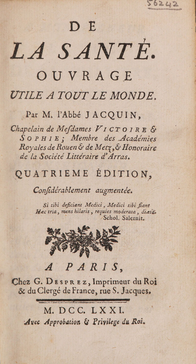 DA LA SANTÉ. OUVRAGE UTILE À TOUT LE MONDE. Par M, l'Abbé J ACQUIN, _ Chapelain de Mefdames VICTOIRE &amp; SOPHIE; Membre des Académies Royales de Rouen &amp; de Metz,&amp; Honoraire de la Société Littéraire d'Arras. QUATRIEME ÉDITION, Confidérablement augmentée, } Si tibi deficiant Medici, Medici tibi fiane Hac tria, mens hileris | requies moderara d: : ‘Schol. Salernit. Chez G. Desrrez, Imprimeur du Roi &amp; du Clergé de France, rue S. Jacques. me teens se dd ee me nt M DCC EXXE Avec Approbation &amp; Privilege du Roï.