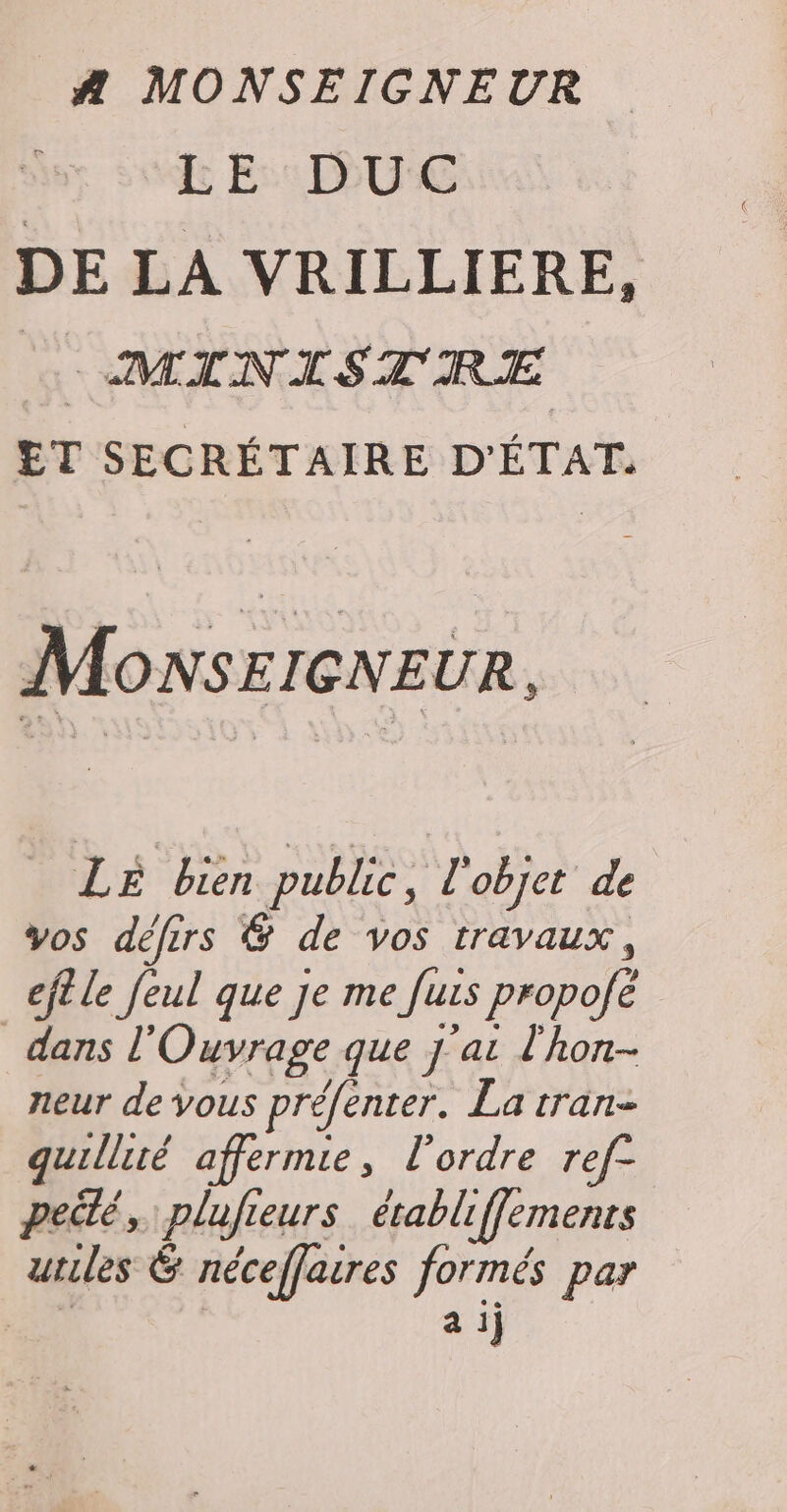 A MONSEIGNEUR &amp; Es UE DE LA VRILLIERE, | MINISTRE ET SECRÉTAIRE D'ÉTAT. MOoNsEIGNEUR, LE bien public, l'objet de vos défirs &amp; de vos travaux, eft le feul que Je me Juis propofé dans l’ Ouvrage que 7 at l'hon- neur de vous préfenter. La tran- quillité affermie, l’ordre ref- peilé, plufieurs érabliffemenrs utiles 6 néceffaires formés par | a ij