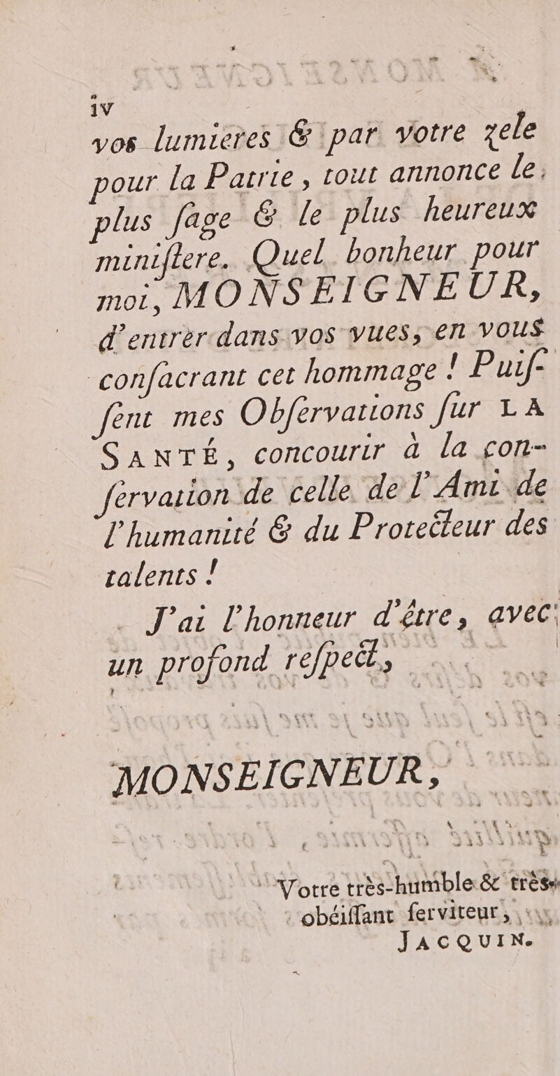 vos lumieres &amp; par. votre ele our la Patrie, tout annonce le: plus fage &amp; le plus heureux miniflere. Quel. bonheur pour INOL, MONSEIGNEUR, d'entrer dans vos vues, en Vous confacrant cet hommage ! Puif- fent mes Obférvations fur LA SANTÉ, concourir à la çon- >rvarion de celle. de l’Amc de l'humanité &amp; du Proteéëteur des talents . J'ai l'honneur d'être, avec: ur profond refpeët, Een | MONSEIGNEUR,  Votre très-humble &amp; très : obéiffant ferviteur, «1, JACQUIN.