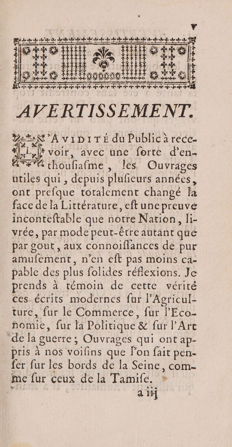 ae : î FR ÿ ÉTAT ZEN ’AVIDITÉ du Public à rece- Le voir, avec une forte d’en- ATETA Hilialne, les Ouvrages utiles qui, depuis pluficurs années, ont prefque toralement changé la face de la Littérature, eft une preuvé inconteftable que notre Nation, li- vrée, par mode peut-être autant qué par gout , aux connoiflances de pur amufement, n’en eft pas moins ca- pable des plus folides réfiexions. Je prends à témoin de cette vérité Ces.écrits modernes fur l’Acricul- ture, fur le Commerce, fur l’'Eco- CR fur la Politique &amp; {ur l'Arc “de la guerre : ; Ouvrages qui ont ap- pris à nos SRE que lon fait pen- fer fur les bords de la Seine, com- me fur CCUux de la Tamife. s