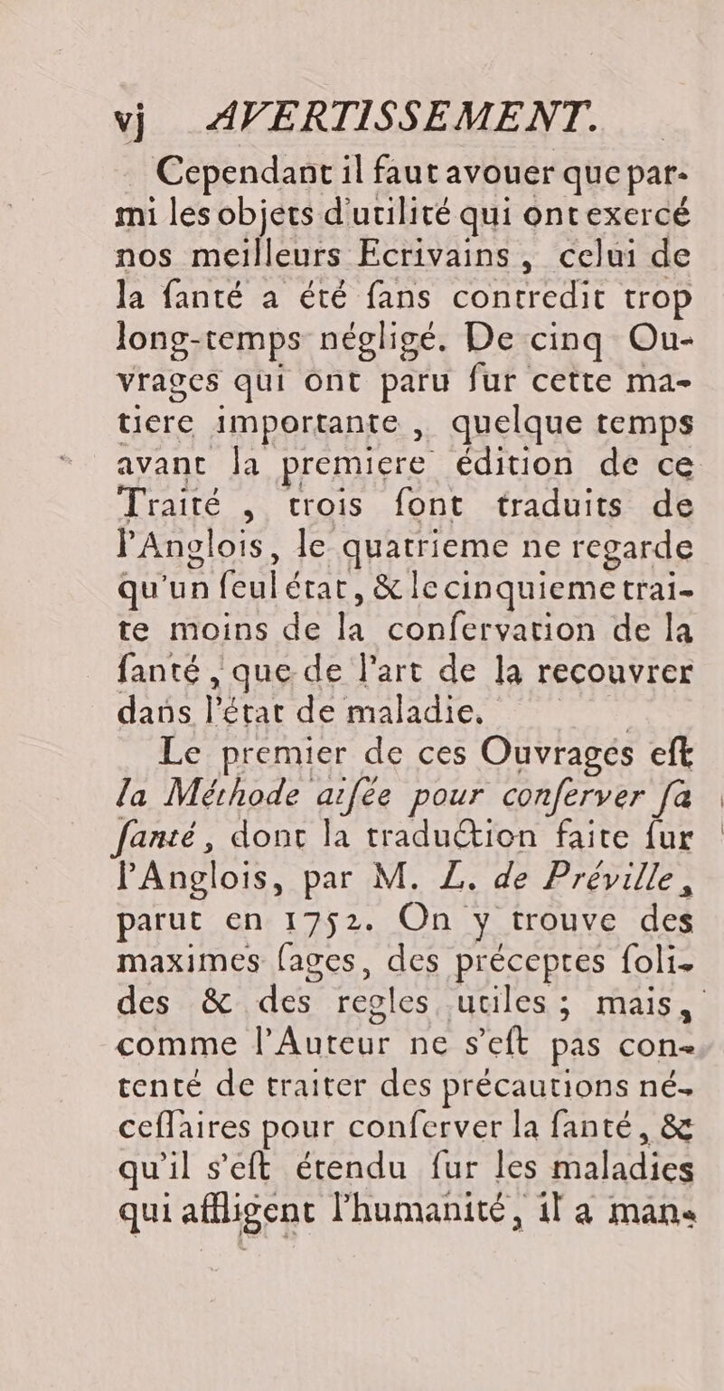Cependant il faut avouer que par- mi les objets d'utilité qui ontexercé nos meilleurs Ecrivains, celui de la fanté a été fans contredit trop long-temps négligé. De cinq Ou- vrages qui Ont paru fur cette ma- tiere importante , quelque temps Traité , trois font traduits de PAnolois, Je quatrieme ne regarde qu'un fre état, &amp;lc cinquieme trai- te moins de ë confervation de la fanté que de l'art de la recouvrer daüs Pétar de maladie, Le premier de ces Ouvragés eft la Méthode aifée pour conferver [à fanté, dont la traduétion faite fur PAnglois, par M. Z. de Préville, parut en 1752. On y trouve des maximes [ages, des préceptes foli. comme l’Auteur ne s’eft pas con- tenté de traiter des précautions né. ceflaires pour conferver la fanté, &amp; qu’ il s'eft étendu fur les aladies qui affligent l'humanité, il a mans