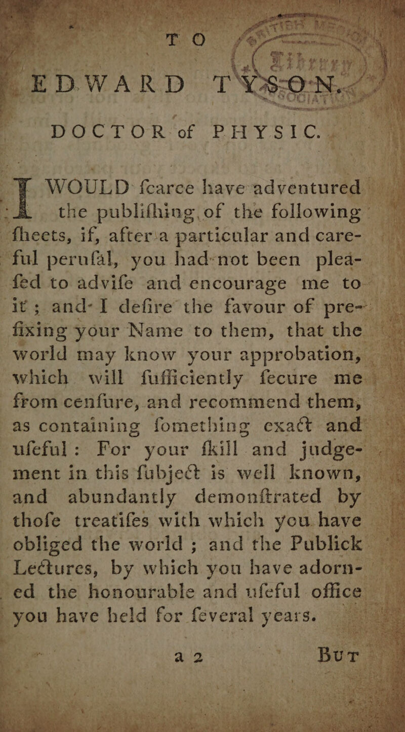 eal TT O80- MOG 1 O'R ‘of PHY 5 DCs fixing your Name to them, that the from cenfure, and recommend them, ment in this fubject is well known, and abundantly demonftrated by thofe treatifes with which you have