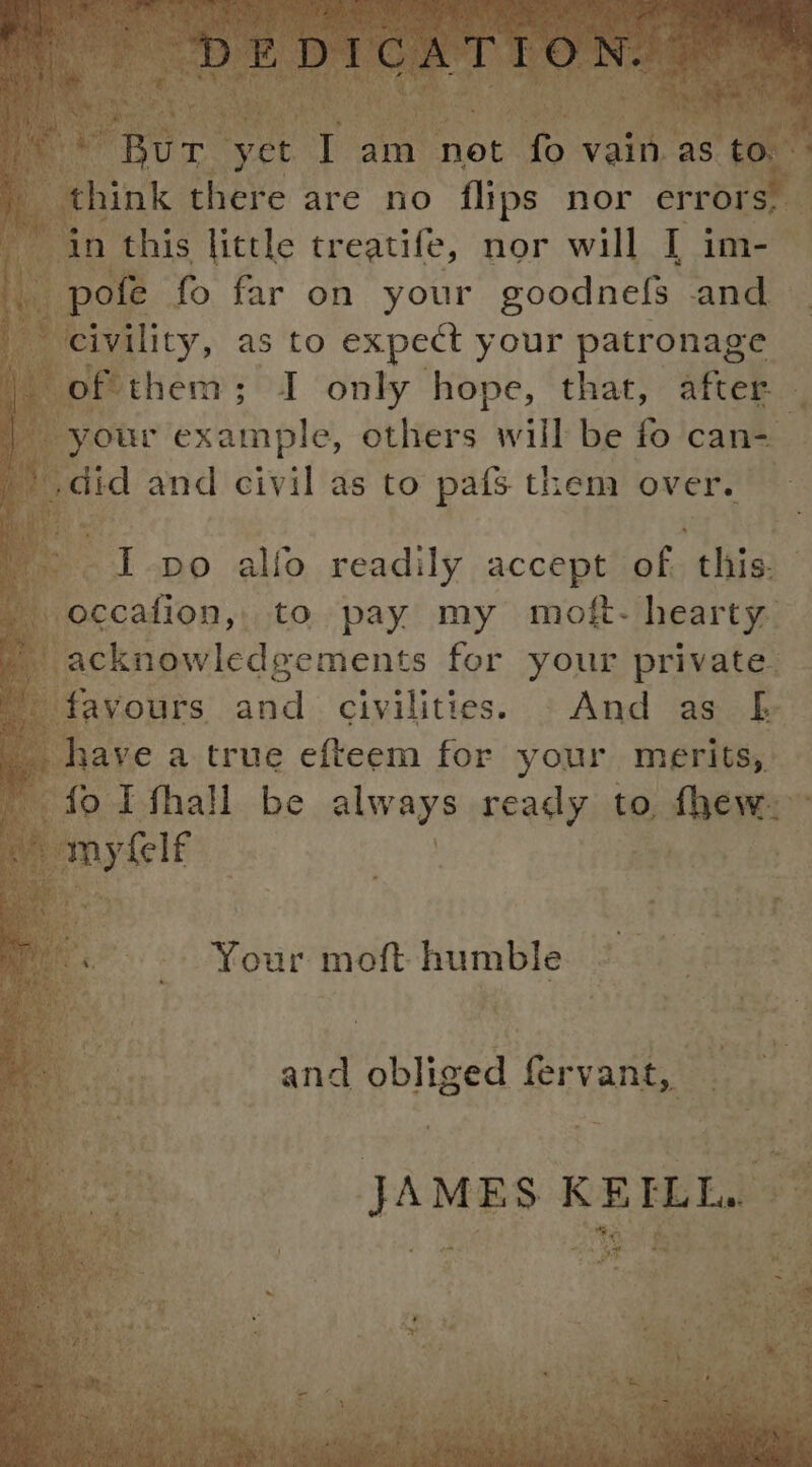 . pofe fo far on your goodnefs and civility, as to expect your patronage ) of them; I only hope, that, after | your example, others will be fo can- _’ did and civil as to pafs them over. t: I po alfo readily accept of. this. . occafion,, to pay my moft- hearty | acknowledgements for your private. a favours and civilities. »©And as f _ have a true efteem for your merits, ae fo I fhall be always ready to fhew. Al my Gl and obliged fervant, JAMES KEILL. Bay ae PF nee eT £ Bus 1 Ses a aan Ss aa Hepib iste. ° dhe