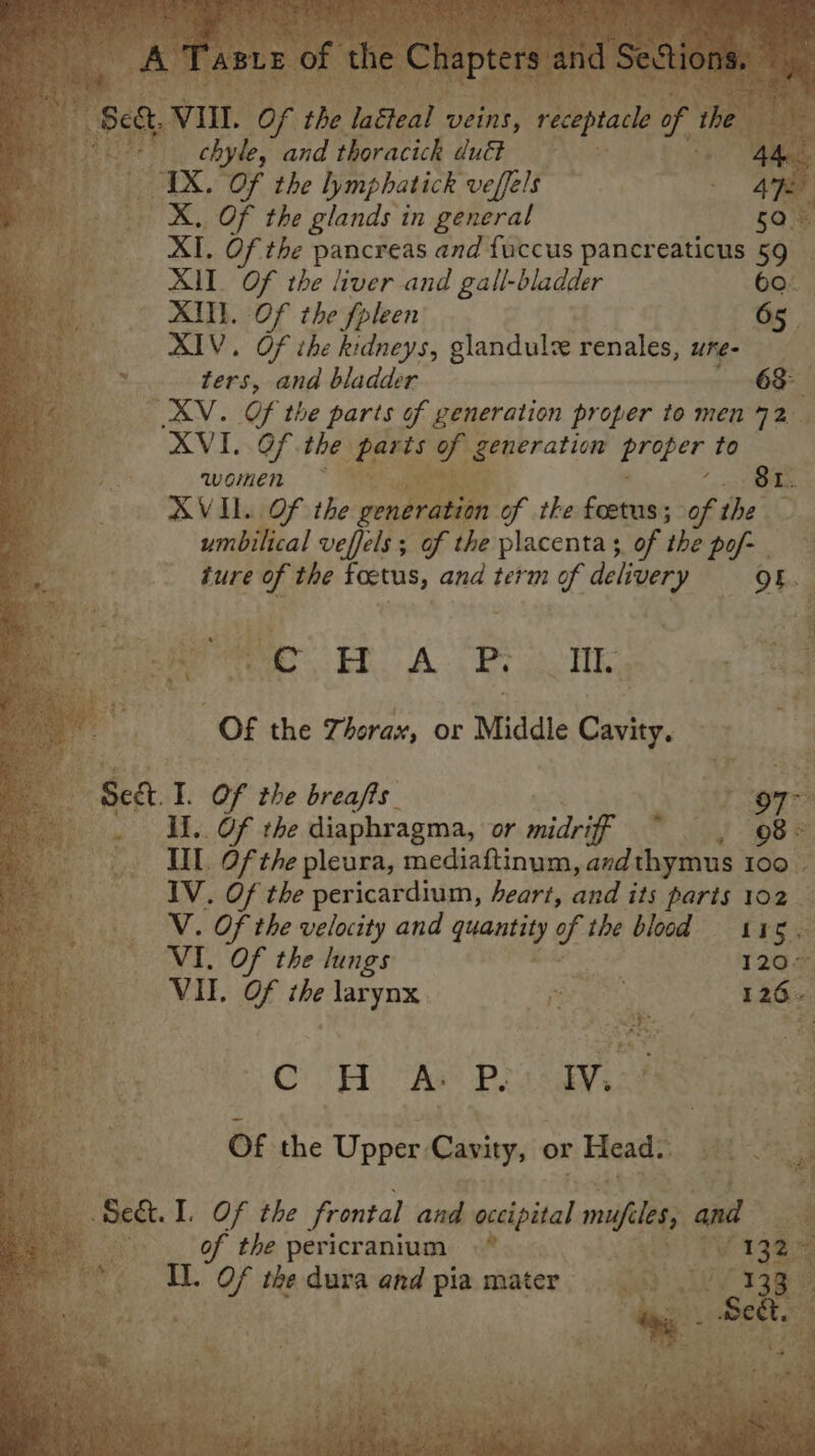 Weigh: Cobhet heen ee aA alee i A , ae ee: ‘Taste of the Chapters and Sesto Seat VIL. Of the laéteal veins, receptacle of the ng i chyle, and thoracick duét Ad TX. Of the lymphatick veffels - 47e. | X. Of the glands in general 508 : XI, Of the pancreas and fuccus pancreaticus 59 _ ve XM ay the liver and gall-bladder 60 XII. Of the fpleen 65. RIV. Of the kidneys, glandul renales, ure- ters, and bladder 63- AV. Of the parts of generation proper to men 72 XVI. Of the parts of generation Temes to women 81. AVIL. Of the generation of the foetus; of the umbilical veffels ; of the placenta, of the pof- ture of the foetus, and term of delivery Of. SRE ERE RES “gee on 46 38 Of the Thorax, or Middle Cavity, Sea I. Of the breafts 97° Il.. Of the diaphragma, or midriff ~ § , 08&gt; HL Of the pleura, mediaftinum, azdthymus 100 | IV. Of the pericardium, heart, vised its parts 102 V. Of the velocity and quantity of the blood 115. VI. Of the lungs 120” VII. Of the larynx Dr ae: 126. CH Ae Plasgvicd Of the Upper Cavity, or Head. } Bi : 5 ae et I. Of the frontal and occipital mufiles, and of the pericranium . S1385 © IL. OF the dura and pia mater Wwe I3Re ey - mah ; , pe s r , ft 4 oh : iets § 4S yee eee : oh &lt;. i oe ; hae a j 4): apical ac ze beets al atau edly