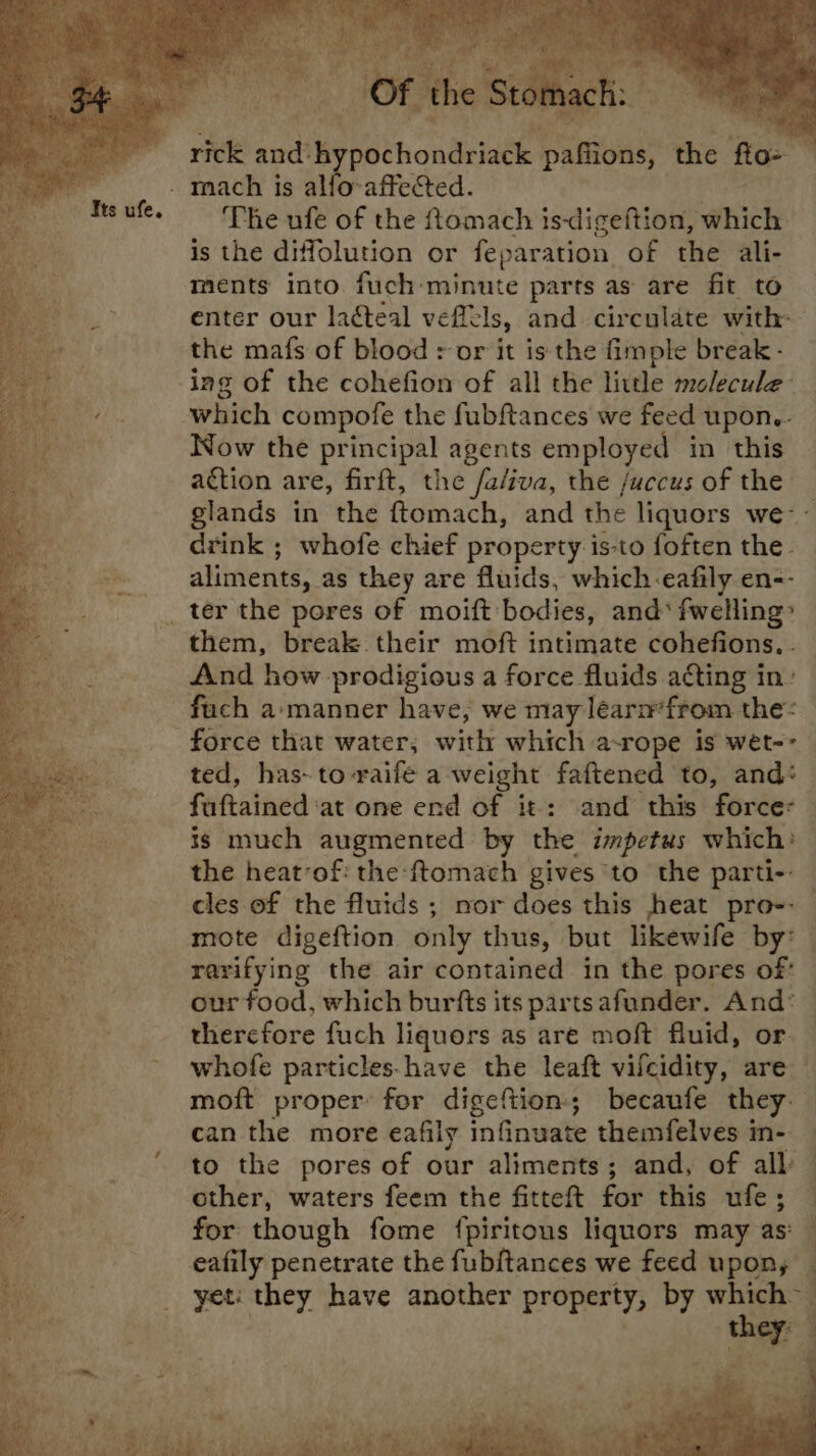 mach is alfo-affected. The ufe of the ftomach is-digeftion, aihichy is the diffolution or feparation of the ali- ments into fuch minute parts as are fit to enter our ladteal veftcls, and circulate with: the mafs of blood + or it is the fimple break - ing of the cohefion of all the little molecule- which compofe the fubftances we feed upon.- Now the principal agents employed in this action are, firft, the fa/iva, the /uccus of the glands in the ftomach, and the liquors we- aliments, as they are fluids, which-eafily en-- _ ter the pores of moift bodies, and‘ fwelling’ them, break their moft intimate cohefions. . And how prodigious a force fluids acting in: fach a-manner have, we may learm’from the: force that water, with which a- rope is weét-- ted, has- to-raife a weight faftened to, and: faftained ‘at one end of it: and this force: is much augmented by the impetus which: the heat-of: the -ftomach gives to the parti-- cles of the fluids ; nor does this heat pro-- mote digeftion only thus, but likewife by: | rarifying the air contained in the pores of: our food, which burfts its parts afunder. And* therefore fuch liquors as are moft fluid, or whofe particles.have the leaft vifcidity, are moft proper for digeftion:; becaufe they. can the more eafily infinuate themfelves in- to the pores of our aliments; and, of all: other, waters feem the fitteft fut this ufe; for though fome {piritous liquors may as: { ‘they: