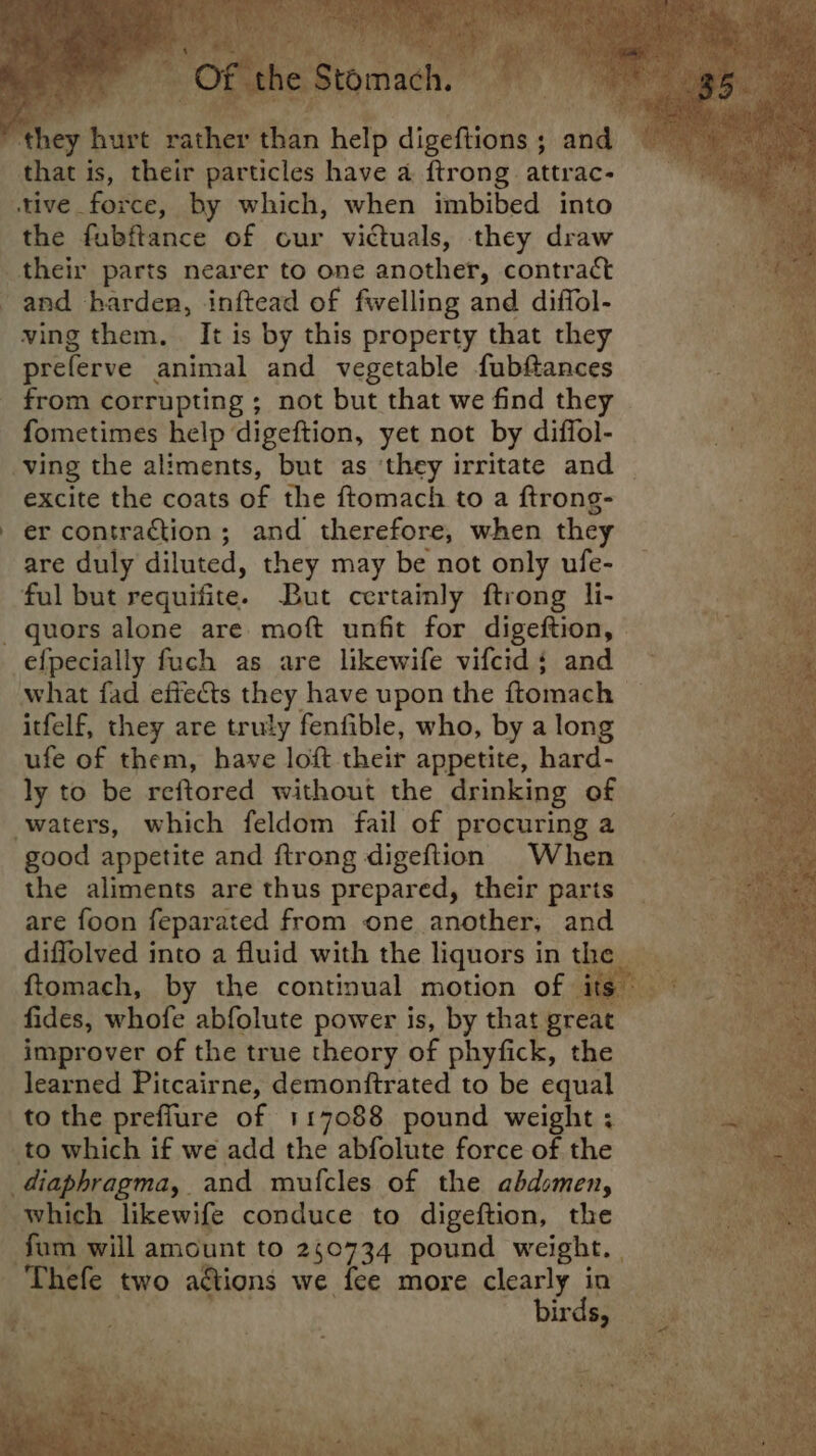 “they hurt rather than help digeftions; and that is, their particles have a {trong attrac- stive force, by which, when imbibed into the fubftance of cur victuals, they draw their parts nearer to one another, contract and harden, inftead of fwelling and diffol- ving them, It is by this property that they preferve animal and vegetable fubftances _ from corrupting ; not but that we find they fometimes help digeftion, yet not by diffol- ving the aliments, but as ‘they irritate and excite the coats of the ftomach to a ftrong- . er contraction; and therefore, when they are duly diluted, they may be not only ufe- ful but requifite. But certainly ftrong li- quors alone are moft unfit for digeftion, -efpecially fuch as are likewife vifcid; and what fad effects they have upon the ftomach _ itfelf, they are truly fenfible, who, by a long ufe of them, have loft their appetite, hard- ly to be reftored without the drinking of waters, which feldom fail of procuring a good appetite and ftrong digeftion When the aliments are thus prepared, their parts are foon feparated from one another, and diffolved into a fluid with the liquors in the ftomach, by the continual motion of its — fides, whofe abfolute power is, by that great improver of the true theory of phyfick, the learned Pitcairne, demonftrated to be equal to the prefflure of 117088 pound weight ; _to which if we add the abfolute force of the _diaphragma, and mufcles of the abdomen, which likewife conduce to digeftion, the fum will amount to 250734 pound weight. | 'Thefe two aétions we fee more clearly in Z. birds, o> At mee