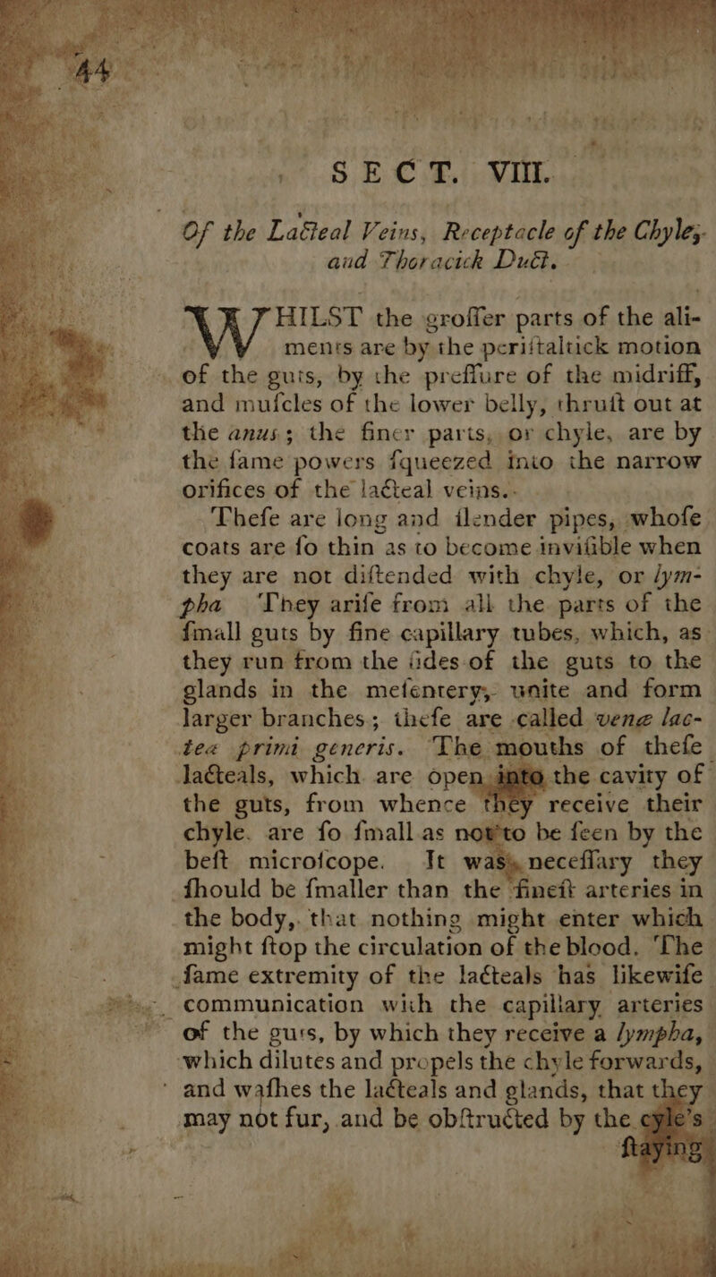 it se Me me Sk CT. vit. of the Laéieal Petes| Receptacle of the Chyle;.- aud Thor acick Duct, ) HILST the groffer parts of the ali- ments are by the periitaltick motion and mufcles of the lower belly, thrutt out at the anus; the finer parts, or chyle, are by. the fame. powers fqueezed inio the narrow orifices of the lacteal veins.. Thefe are long and ilender pipes, whofe coats are fo thin as to become invifible when they are not diftended with chyle, or /ym- pha They arife from ali the. parts of the fmall guts by fine capillary tubes, which, as~ they run from the iides-of the guts to the glands in the metfentery, unite and form larger branches; ihefe are called vene lac- tee primi generis. The mouths of thefe la&teals, which. are open. inte the. cavity of the guts, from whence they receive their chyle. are fo fmall.as now'to be feen by the beft microfcope. Jt was) neceflary they ‘fineit arteries in- the body,. that nothing might enter which might ftop the circulation of the blood. ‘The communication with the capillary, arteries - ~ of the gurs, by which they receive a /ympha, which dilutes and propels the chyle forwards, and wafhes the laéteals and glands, that the} “may not fur, and be obftructed by the ¢
