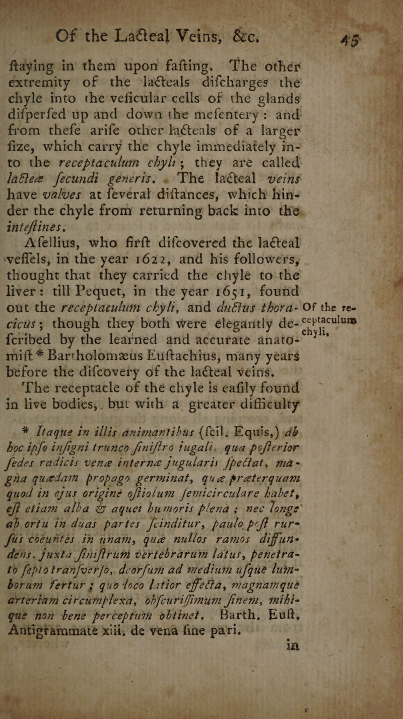  “Of the LaGeal Veins, &amp;e. fying in’ them upon fafting. The other extremity of the lacteals difcharges the Bay chyle into the veficular cells of the glands ah. difperfed up and down the mefentery: and- “eo from thefe arife other lacteals of a larger fize, which carry the chyle immediately in- to the receptaculum chyl:; they are called laftee fecundi generis. « The takteal veins have va/ves at feveral diftances, which hin- der the chyle from returning back i into’ the. inteflines, Afellius, who firft difcovered the la¢cteal vefiels, in the year 1622, and his followers, thought that they carricd the chyle to the liver: till Pequet, in the year 1651, found out the receptaculum chyh, and duétus thora- Of the ree cicus; though they both were elegantly de- ei a 5 oh {cribed by the learned and accurate anato- ies ae ‘mift * Bartholomzus Euftachius, many years es before the difcovery of the laCteal veins. BEN sg: The receptacle of the chyle is eafily found ~ ar in live bodies,. but with a greater difficulty _* Ttaque in illis animantibas {{cil, Equis,) db 4 hoc ipfo infigni trunco finiftro jugali. qua pefterior . fedes radicts vene interna jugularis fpectat, ma- gia quadam propagy germinat, qua praterquam quod in ejus originé oftiolum femicirculare habet, eff etiam alba © aquet humoris plena ; nec longe’ ab ortu in duas partes Jeinditur, paulo poft rur- fe coeuntes in unam, que nullos ramos diffune ; dens, juxta fi nifirum vertebrarum latus, penetra- ie? ; to feptotranfuerfo, deorfum ad medium ufque lum- borum fertur s quo loco latior effetta, magnamque arteriam Srekmplese, objcurifimum finem, mihi- gue non bene perceptum obtinet. Barth, Euft, ae xiii, de vena fine pari. \ i. 1A