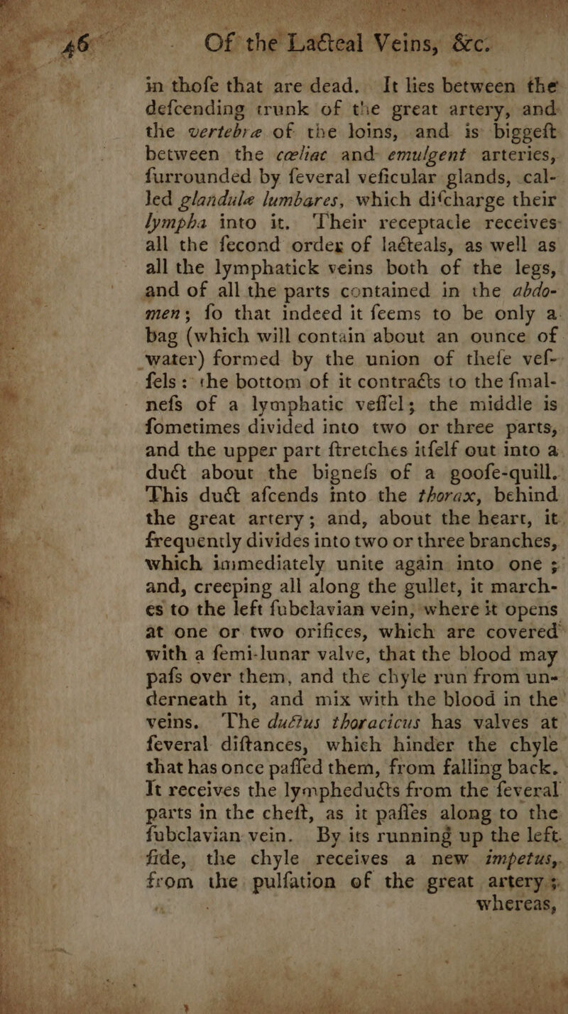 Boole i) Be Ml Bare YT ie 3 - Of the Latteal Veins, &c. in thofe that are dead. It lies between the defcending trunk of the great artery, and: the vertebra of the loins, and. is biggeft between the celiac and emulgent arteries, furrounded by feveral veficular glands, cal- led glandule lumbares, which difcharge their lympha into it. Their receptacle receives: all the fecond order of lagteals, as well as all the lymphatick veins both of the legs, and of all the parts contained in the abdo- men; {o that indeed it feems to be only a. bag (which will contain about an ounce of water) formed by the union of thefe vef- fels: the bottom of it contracts to the fmal- nefs of a lymphatic veffel; the middle is fometimes divided into two or three parts, and the upper part ftretches itfelf out into a duét about the bignefs of a goofe-quill. This duct afcends into the thorax, behind the great artery; and, about the heart, it. frequently divides into two or three branches, which immediately unite again into one ; and, creeping all along the gullet, it march- es to the left fubclavian vein, where it opens at one or two orifices, which are covered’ with a femi-lunar valve, that the blood may pafs over them, and the chyle run from un- derneath it, and mix with the blood in the’ veins. ‘The dudtus thoracicus has valves at feveral diftances, which hinder the chyle that has once pafled them, from falling back. » Tt receives the lymphedutts from the feveral parts in the cheft, as it pafles along to the fubclavian vein. By its running up the left. fide, the chyle receives a new impetus,. from the pulfation of the great artery ;. in whereas,