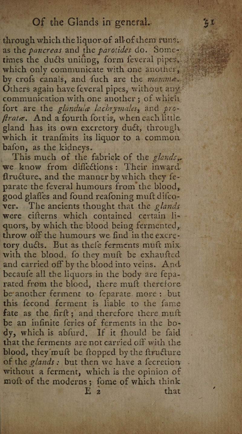 aes which the feliguor. uy all of thei puns; as the pancreas and the parotides do. Some; oe times the ducts uniting, form feveral pipes,: which only communicate with one anothes. by crofs canals, and duch are the mamm Others again have feveral pipes, without any. communication with one another ; of which, fort are the glandule lachrymales, and. pro- ; frrate. And a fourth fortis, when each Little. pcs gland has its own excretory duct, through 4 which it tranfmits its liquor to a. common bafon, as the kidneys. ae .. This much of the fabrick of the glands» ie we know from difletions: Their inward flructure, and the manner by which they fe- parate the feveral humours from the blood,. good glaffes and found reafoning muft difco- ver. The ancients thought that the glands were cifterns which contained certain li- quors, by which the blood being fermented,, throw off the humours we. find in the Gere si! ie tory ducts. But as thele ferments muft mix. with the blood, fo they muft be exhaufted and carried off by the blood into veins. And becaufe all the liquors in the body are fepa- rated from the blood, there muft therefore be-another ferment to feparate. more: but this fecond ferment is liable to the fame fate as the firft; and therefore there muft be an infinite feries of ferments in the bo- ‘dy, which is abfurd, If it fhould be faid that the ferments are not carried off with the sa blood, they muft be ftopped by the ftructure mt of the glands: but then we have a fecretion . mt ii without a ferment, which is the opinion of moft of the moderns; fome of which think ; E 2 that