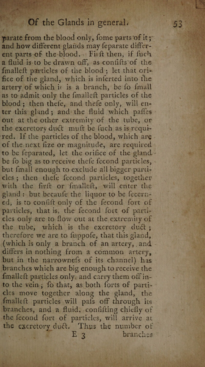 ae! rs gene bx Yer: » Of the Glands in a Diastereom the blood only, fome parts’of it; and how different glands may feparate differ- ent parts-of the-blood.. Fift then, if fuch a fluid is-to be drawn off, .as contifts*of the {malleft particles of the blood; let that ori fice of the gland, which is inferted into the artery of which i: is a branch, be fo {mail as to-admit only the fmalleft particles of the blood; then thefe, and thefe only, will en- ter this gland; andthe fluid which pafles : out at the other extremity of the tube, or ye the excretory duct muift be fuch asisrequi- red. If the particles of the blood, which arg. of the next fize or magnitude, are required to be feparated, let the orifice of the gland be fo big as to receive thefe fecond particles, - es but fmall enough to exclude all bigger parti- - Ss nee cles; then thefe fecond particles, together bi with the firft or {malleft, will enter the gland: but becaufe the liquor to be fecern- ed, is to confift only of the fecond fort of particles, that is, the fecond fort of parti- cles only are to flow out at the extremity of © the tube, which is the excretory du¢t ; therefore we are to fuppofe, that this gland, (which is only a branch of an artery, .and - differs in nothing from a common artery, » but in the narrownefs of its channel) has - branches which are big enough to receive the fmalleft particles only, and carry them off in- — to the vein; fo that, as both forts of parti- - cles move together along the gland, the Amalleft particles will pafs off through its - branches, and a fluid, .confifting chiefly of the fecond fort of particles, will arrive at the excretory duct. Thus the number of — a eee E 3 branches * “
