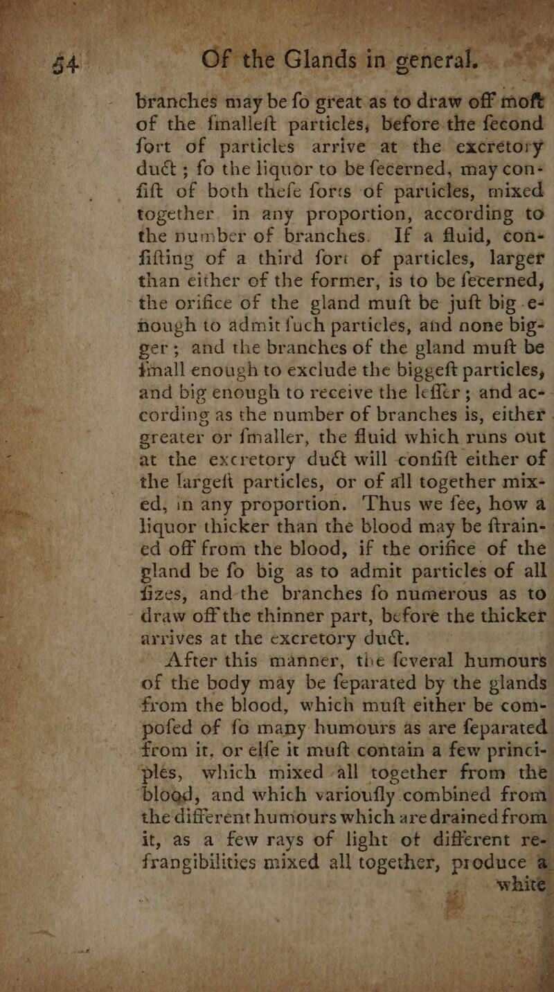 ds in general. > » branches may be fo great as to draw off moft of the fimalleft particles, before the fecond fort of particles arrive at the excretory duct ; fo the liquor to be fecerned, may con+ fift of both thefe forts of particles, mixed together. in any proportion, according to the number of branches. If a fluid, cons fitting of a third fort of particles, larger than either of the former, is to be fecerned, the orifice of the gland muft be juft big -e- nough to admit fuch particles, and none big= ger; and the branches of the gland muft be tinall enough to exclude the biggeft particles, and big enough to receive the lefler ; and ac-- cording as the number of branches is, either . greater or fmaller, the fluid which runs out at the excretory duét will confift either of the largefi particles, or of all together mix- ed, in any proportion. Thus we fee, how a liquor thicker than the blood may be ftrain- ed off from the blood, if the orifice of the gland be fo big as to admit particles of all fizes, and the branches fo numerous as to - draw off the thinner part, before the thicker arrives at the excretory duct. hs Oe After this manner, the feveral humours of the body may be feparated by the glands from the blood, which muft either be com- pofed of fo many humours as are feparated from it, or elfe it muft contain a few princi- ‘ples, which mixed all together from the ‘blogd, and which varioufly combined from the different humours which are drained from it, as a few rays of light ot different re- frangibilities mixed all together, produce . em Pi white = uf