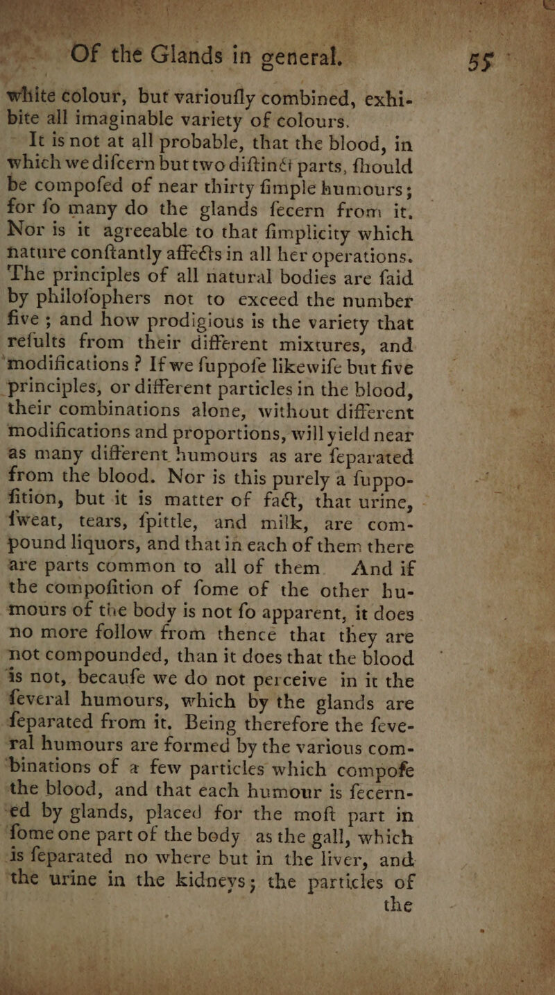 - bite all imaginable variety of colours. ~ It isnot at all probable, that the blood, in which we difcern but two diftiné parts, fhould be compofed of near thirty fimple humours; for fo many do the glands fecern from it, Nor is it agreeable to that fimplicity which hature conftantly affects in all her operations. The principles of all natural bodies are faid by philofophers not to exceed the number five ; and how prodigious is the variety that ‘refults from their different mixtures, and ‘modifications ? If we fuppofe likewife but five ‘principles, or different particles in the blood, their combinations alone, without different modifications and proportions, will yield near as many different humours as are feparated from the blood. Nor is this purely a fuppo- fweat, tears, fpittle, and milk, are com- pound liquors, and that in each of them there are parts common to all of them And if the compofition of fome of the other hu- ‘mours of the body is not fo apparent, it does no more follow from thence that they are not compounded, than it does that the blood is not, becaufe we do not perceive in it the feveral humours, which by the glands are Aeparated from it. Being therefore the feve- ral humours are formed by the various com- Dinations of a few particles which compofe the blood, and that each humour is fecern- ‘ed by glands, placed for the moft part in ‘fome one part of the body as the gall, which 4s feparated no where but in the liver, and ‘the urine in the kidneys; the particles of | ; | . the