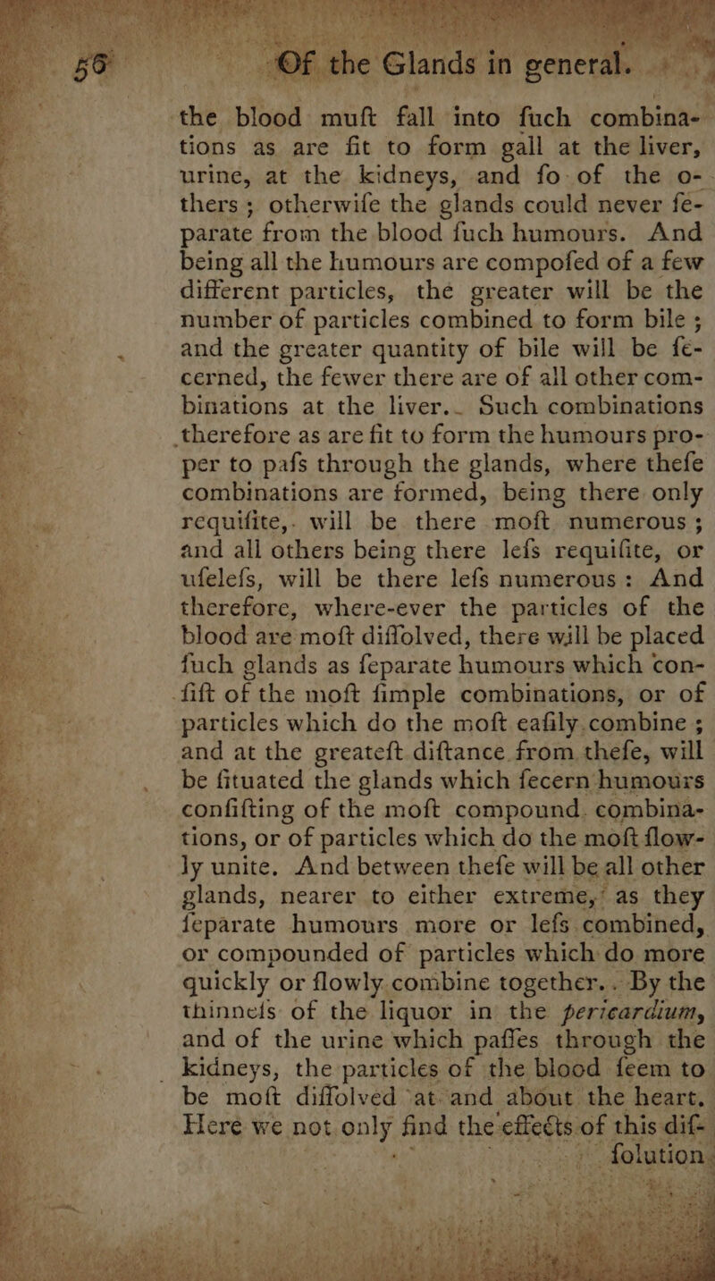 the. blood muft fall into fuch RS: tions as are fit to form gall at the liver, urine, at the kidneys, and fo of the o-. thers ; otherwife the glands could never fe- parate from the blood fuch humours. And being all the humours are compofed of a few different particles, the greater will be the number of par ticles combined to form bile ; and the greater quantity of bile will be fe~ cerned, the fewer there are of all other com- binations at the liver.. Such combinations therefore as are fit to form the humours pro- per to pafs through the glands, where thefe combinations are formed, being there only requifite,. will be there moft numerous ; and all others being there lefs requifite, or ufelefs, will be there lefs numerous: And therefore, where-ever the particles of the blood are moft diffolved, there will be placed fuch glands as feparate humours which con- fitt bi the moft fimple combinations, or of particles which do the moft eafily.combine ; and at the greateft diftance from thefe, will be fituated the glands which fecern humours confifting of the moft compound. combina- tions, or of particles which do the moft flow- ly unite. And between thefe will be all other glands, nearer to either extreme,’ as they feparate humours more or lefs combined, or compounded of particles which do more quickly or flowly. combine together... By the thinnels of the liquor in the pericardium, and of the urine which paffes through the kidneys, the particles of the blood feem to be moft diffolved at and about the heart, Heré we not. gnly, find the effects ee this dife - folution,