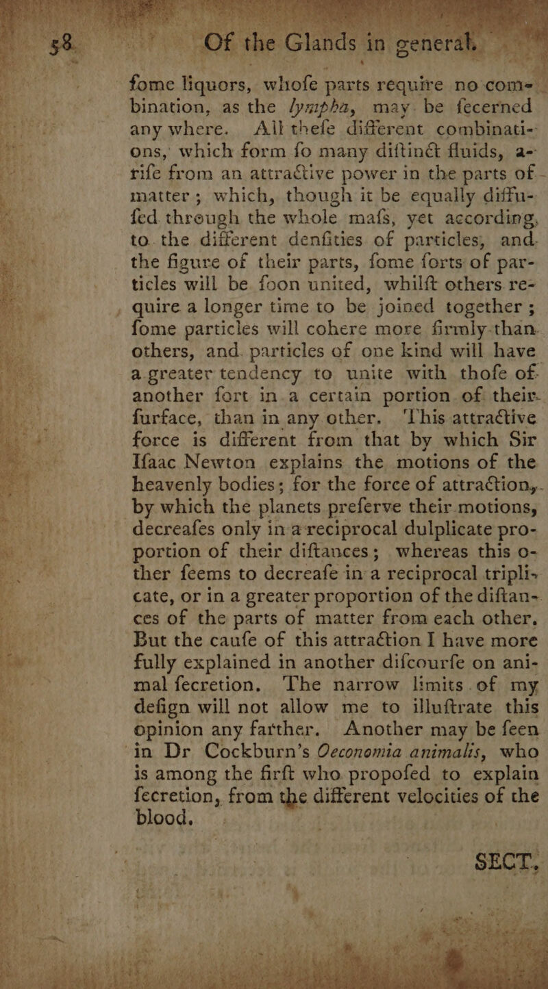hin aabee kivele parts require no-com- bination, as the /ympha, may. be fecerned any where. All thefe diferent combinati- ons, which form fo many diftinét fluids, a- rife from an attractive power in the parts of - matter; which, though it be equally diffu- fed through the whole mafS, yet according, to. the different denfities of particles, and. the figure of their parts, fome forts of par- ticles will be foon united, whilft others re- . quire a longer time to be joined together ; fome particles will cohere more firmly-than. others, and. particles of one kind will have a greater tendency to unite with thofe of: another fort in.a certain portion. of. their. furface, than in any other, ‘This attractive force is different from that by which Sir Ifaac Newton explains the motions of the heavenly bodies; for the force of attraction,. by which the planets preferve their. motions, decreafes only in a-reciprocal dulplicate pro- portion of their diftances; whereas this o- ther feems to decreafe ina reciprocal tripli- cate, or in a greater proportion of the diftan-. ces of the parts of matter from each other, But the caufe of this attraction I have more fully explained in another difcourfe on ani- mal fecretion. The narrow limits of my defign will not allow me to illuftrate this opinion any farther, Another may be feen ‘in Dr Cockburn’s Qeconomia animals, who is among the firft who. propofed to explain ae from the different velocities of the 00