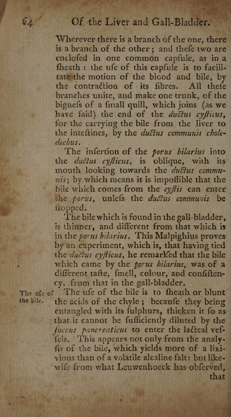 Wherever chete | is a ThPineh of the one, there is a branch of the other; and thefe two are enclofed in one common capfule, as ina fheath : the ufe of this capfule is to facili- tatéithe motion of the blcod and bile, by the contraction of -its fibres. All thefe branches unite, and make one trunk, of the bignefs of a fmall quill, which joins (as we ‘i have faid) the end of the duéius cy/ticus, for the carrying the bile from the liver to the inteftines, by the dué?us communis chole- dlochus. The infertion of the porus bilarius into the dudius cyfticus, is oblique, with its mouth looking towards the duétus commu- nts; by which means it is impoffible that the bile which comes from the cyffis can enter the forus, unlefs the ductus communis be ttopped. ea ‘The bile which is found in the gall- -bladder, tie * is thinner, and different from that which is bs ese in the porus bilarius. ‘This Malpighius proves oe , by an experiment, which is, that having tied yee the ductus cyfticus, he remarked that the bile cp a) ee which came by the porus bilarius, was.of a different tafte, fmell, colour, and confiften- oie cy, from that in the gall- -bladder. © ‘The uf: of ~The ufe of the bile is to fheath or blunt the bile. the acids of the chyle; becaufe they being hi entangled with its fulphurs, thicken it fo as. bi :that.it cannot be fufficiently diluted by the fuccus pancreaticus to enter the lacteal vef-_ fels, ‘This appears not only from the analy-_ fis of the bile, which yields more of a lixi- vious than of a volatile alcaline falt: but like-_ Ww wife from what Leuwenhoeck has obferved, f BER an: a “that