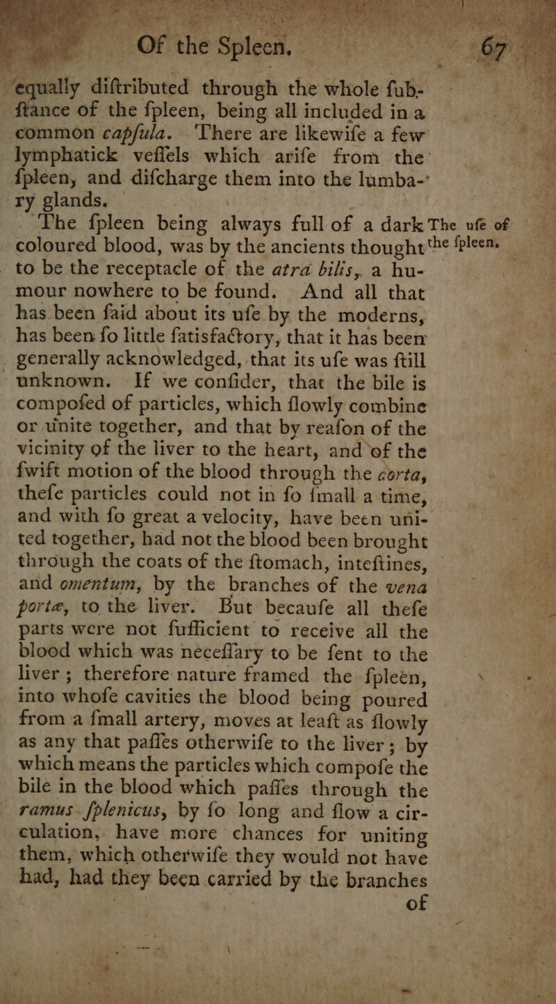 equally diftributed through the whole fub- ftance of the fpleen, being allincludedina i common capfula. ‘There are likewife a few Ti lymphatick veflels which arife from the’ ae {fpleen, and difcharge them into the lumba-’ ae ry glands. ; a ae ‘The fpleen being always full of a dark The ufe of coloured blood, was by the ancients thought'he lem _ to be the receptacle of the atra bilis, a hu- mour nowhere to be found. And all that has been faid about its ufe by the moderns, ugha has been fo little fatisfaCtory, that it has beer Nu generally acknowledged, that its ufe was ftill ; unknown. If we confider, that the bile is compofed of particles, which flowly combine | or unite together, and that by reafon of the aa: vicinity of the liver to the heart, and of the BE: fwift motion of the blood through the corta, «ae thefe particles could not in fo {mall a time, ene and with fo great a velocity, have been uni- i ted together, had not the blood been brought mt through the coats of the ftomach, inteftines, — a and omentum, by the branches of the vena Ae. porte, to the liver. But becaufe all thefe parts were not fufficient to receive all the blood which was neceflary to be fent to the Ms liver ; therefore nature framed the fpleén, ae into whofe cavities the blood being poured ee from a fmall artery, moves at leaft as flowly a as any that paffes otherwife to the liver; by which means the particles which compofe the bile in the blood which pafies through the ramus. fplenicus, by fo long and flow a cir- culation, have more chances for uniting them, which otherwife they would not have had, had they been carried by the branches | eH of heh é at ? ¢. “ 7 4 - ei y af P BR Rodi) inl e-a a She a ‘ie ae