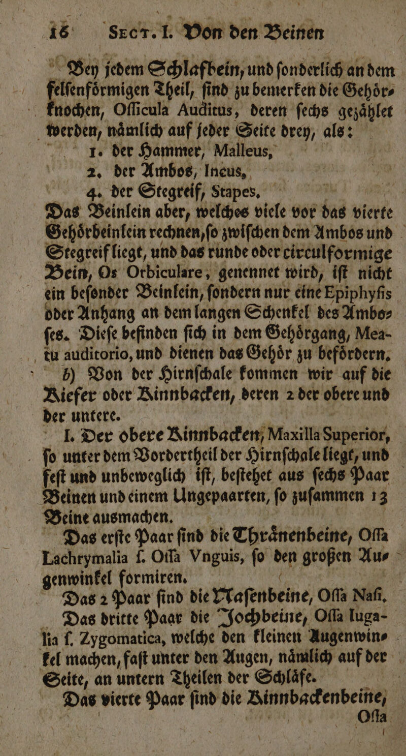 Ben jedem Schlafbein, und ſonderlich an dem elſenfoͤrmigen Theil, find zu bemerken die Gehoͤr⸗ knochen, Oſſicula Auditus, deren ſechs gezaͤhlet werden, naͤmlich auf jeder Seite drey, als: I. der Hammer, Malleus, 2. der Ambos, Ineus, 4. der Stegreif, Stapes. Na Das Beinlein aber, welches viele vor das vierte Gehoͤrbeinlein rechnen, ſo zwiſchen dem Ambos und Stegreif liegt, und das runde oder cireulformige Bein, Os Orbiculare, genennet wird, iſt nicht ein beſonder Beinlein, ſondern nur eine Epiphyſis oder Anhang an dem langen Schenkel des Ambo⸗ ſes. Dieſe befinden ſich in dem Gehoͤrgang, Mea- tu auditorio, und dienen das Gehoͤr zu befoͤrdern. 0) Von der Hirnſchale kommen wir auf die Kiefer oder Kinnbacken, deren 2 der obere und der untere. | I. Der obere Rinnbacken/ Maxilla Superior, ſo unter dem Vordertheil der Hirnſchale liegt, und feſt und unbeweglich iſt, beſtehet aus ſechs Paar Beinen und einem Ungepaarten, ſo zuſammen 13 Beine ausmachen. Das erſte Paar find die Thraͤnenbeine, Offa Lachrymalia f. Oifa Vnguis, fo den großen Au⸗ genwinkel formirenn. | Das 2 Paar find die Maſenbeine, Offa Naſi. Das dritte Paar die Jochbeine, Ola Tuga- lia l. Zygomatica, welche den kleinen Augenwin⸗ kel machen, faſt unter den Augen, naͤmlich auf der Seite, an untern Theilen der Schläfe | Das vierte Paar find die Binnbackenbeine, | | RE Ofla. 759