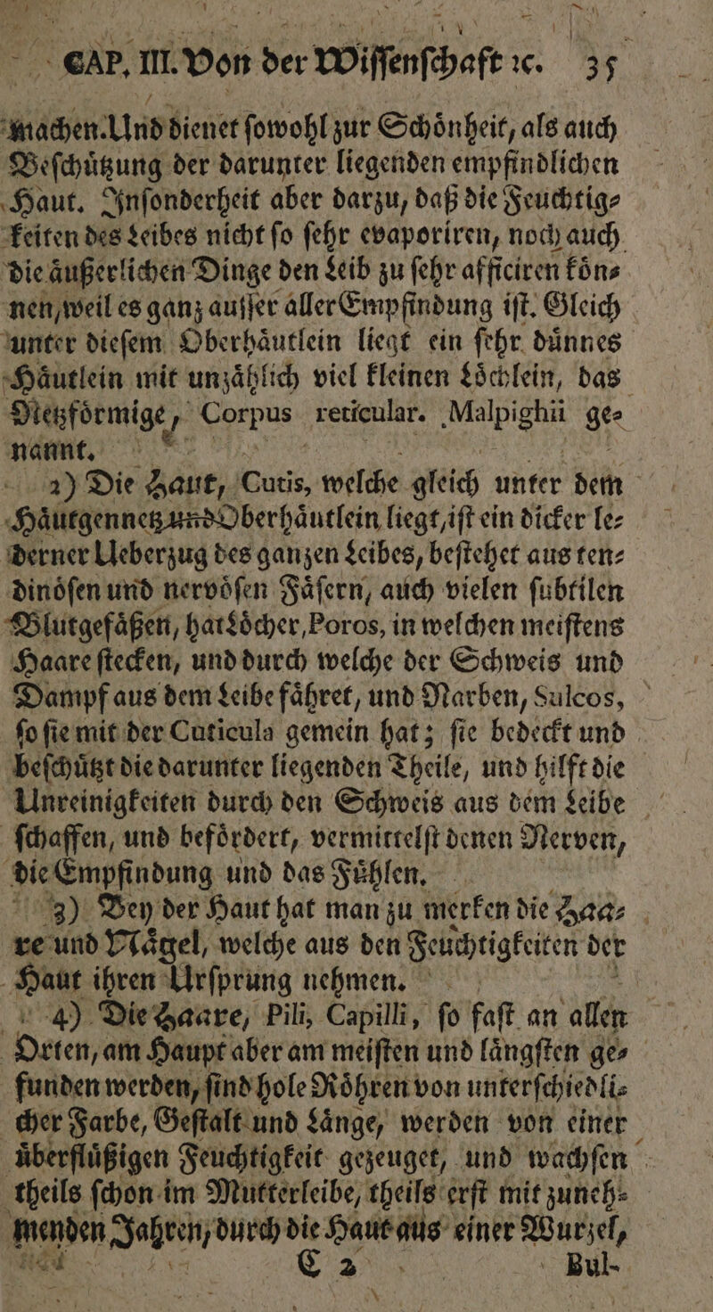 CP. Ill von der Yin ic. . machen. Und dienet ſowohl zur Schoͤnheit, als auch Beſchuͤtzung der darunter liegenden empfindlichen Haut. Inſonderheit aber darzu, daß die Feuchtig⸗ keiten des Leibes nicht ſo ſehr evaporiren, noch auch die aͤußerlichen Dinge den Leib zu ſehr afficiren föns nen, weil es ganz auſſer aller Empfindung iſt. Gleich unter dieſem Oberhaͤutlein liegt ein ſehr duͤnnes Haͤutlein mit unzählic viel kleinen Loͤchlein, das Metzfoͤrmige, 1 reticular. ‚Malpighu ge⸗ nannt. 80 2) Die Baut, 88005 welche gleich unter dem Haͤutgennetz und Oberhaͤutlein liegt, iſt ein dicker le⸗ derner Ueberzug des ganzen Leibes, beſtehet aus ten⸗ dinoͤſen und nervöfen Faͤſern, auch vielen ſubtilen Blutgefaͤßen, hat Locher, Poros, in welchen meiſtens Haare ſtecken, und durch welche der Schweis und Dampf aus dem deibe faͤhret, und Narben, Sulcos, ſo ſie mit der Cuticula gemein hat; ſie bedeckt und beſchützt die darunter liegenden Theile, und hilft die Waffen, und befördert, vermittelſt denen Nerven, die Empfindung und das Fuͤhlen. 3) Deny der Haut hat man zu merken die Haa⸗ re und Naͤgel, welche aus den Feuchtigkeiten der Hauk ihren Urſprung nehmen. i 43) Die Haare, Pili, Capilli, fo faſt an allen | Orten, an Haupt aber am meiften und laͤngſten ges funden werden, ſind hole Roͤhren von unkerſchiedli⸗ cher Farbe, Geſtalt und Laͤnge, werden von einer uͤberfluͤßigen Feuchtigkeit gezeuget, und wachſen theils ſchon im Mutterleibe, theils erſt mit zuneh⸗ Menden Jahren, durch ee Haut aus einer ar Bu - N