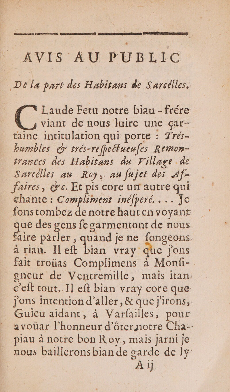 AVIS AU PUBLIC Dé la part des Habitans de Sarcélles. Laude Fetu notre biau - frére viant de nous luire une çar- taine intitulation qui porte : Trés- humbles d° trés-refpeifuenfes Remon- trances des Habitans du Village de Sarcélles an Roy, au fujet des Af- _faires, Ge. Et pis core un autre qui chante : Compliment inéfperé. . .. Je fonstombez de notre hauten voyant que des gens fegarmentont de nous faire parler , quand je ne fongeons. a rian. Ileft bian vray que jons fait troüas Complimens à Monfi- gneur de Ventremille, mais itan: c'eft tout..Il eft bian vray core que jons intention d'aller, &amp; que j'irons, Guieu aidant, à Naspuliés à pour avouar l'honneur d'ôrernotre Cha- _ piau à notre bon Roy, mais jarni je nous baillerons bian de garde de ly Ai 1].