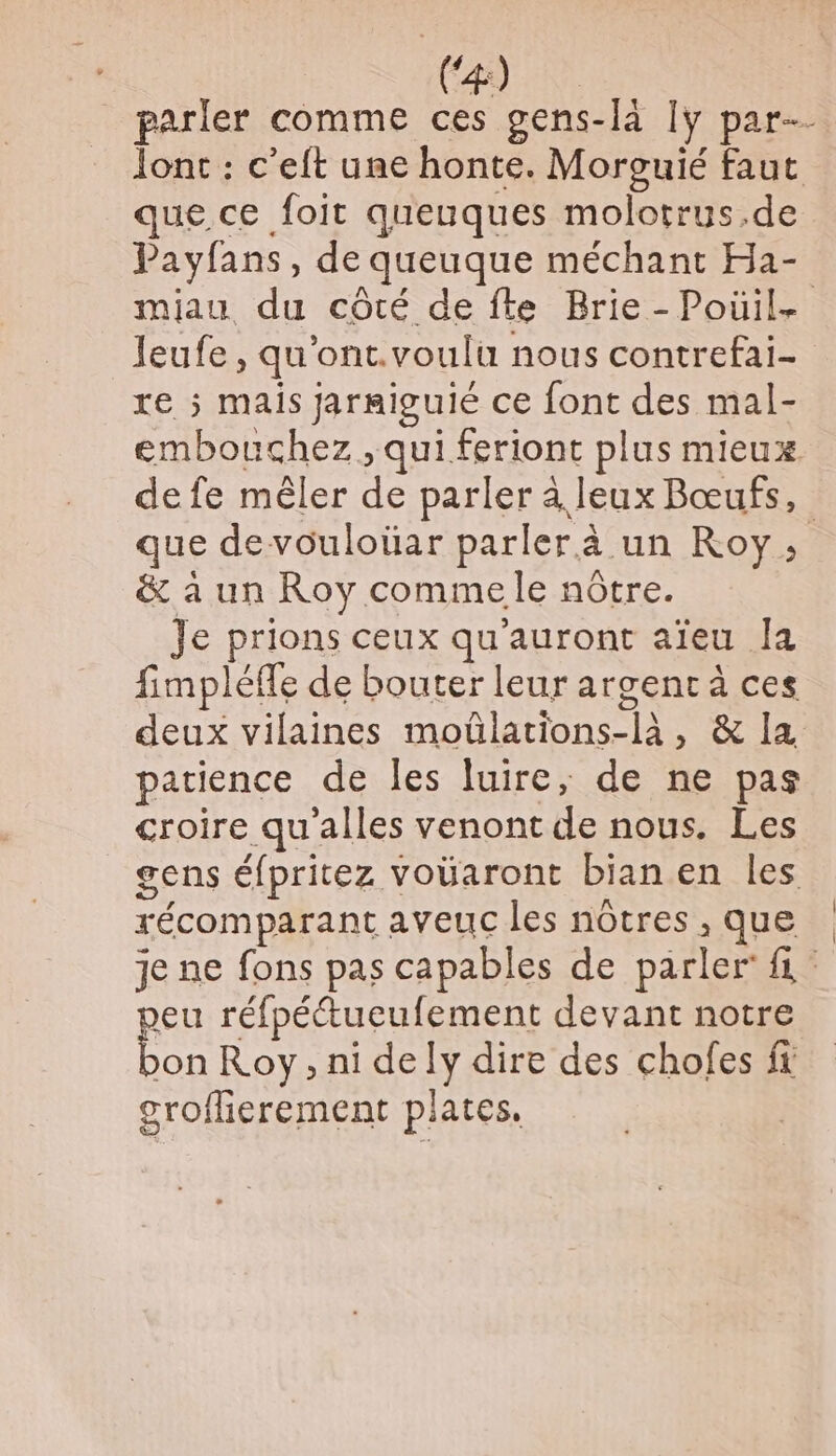 4) à _ parler comme ces gens-là [y par Jont : c’eft une honte. Morguié faut que ce foit queuques molotrus.de Payfans, de queuque méchant Ha- miau du côté de fte Brie -Poüil- leufe, qu'ont.voulu nous contrefai- re ; mais jarmiguié ce font des mal- embouchez , qui feriont plus mieux de fe mêler de parler à leux Bœufs, que devouloüar parler à un Roy, &amp; à un Roy comme le nôtre. Je prions ceux qu'auront aïeu Ja fimpléffe de bouter leur argenr à ces deux vilaines moûlations-là, &amp; Ia patience de les luire, de ne pas croire qu'alles venont de nous. Les gens éfpritez voüaront bian en les récomparant aveuc les notres , Que je ne fons pas capables de parler fi Jeu réfpéétueufement devant notre Fou Roy, ni dely dire des chofes ft croferement plates. |