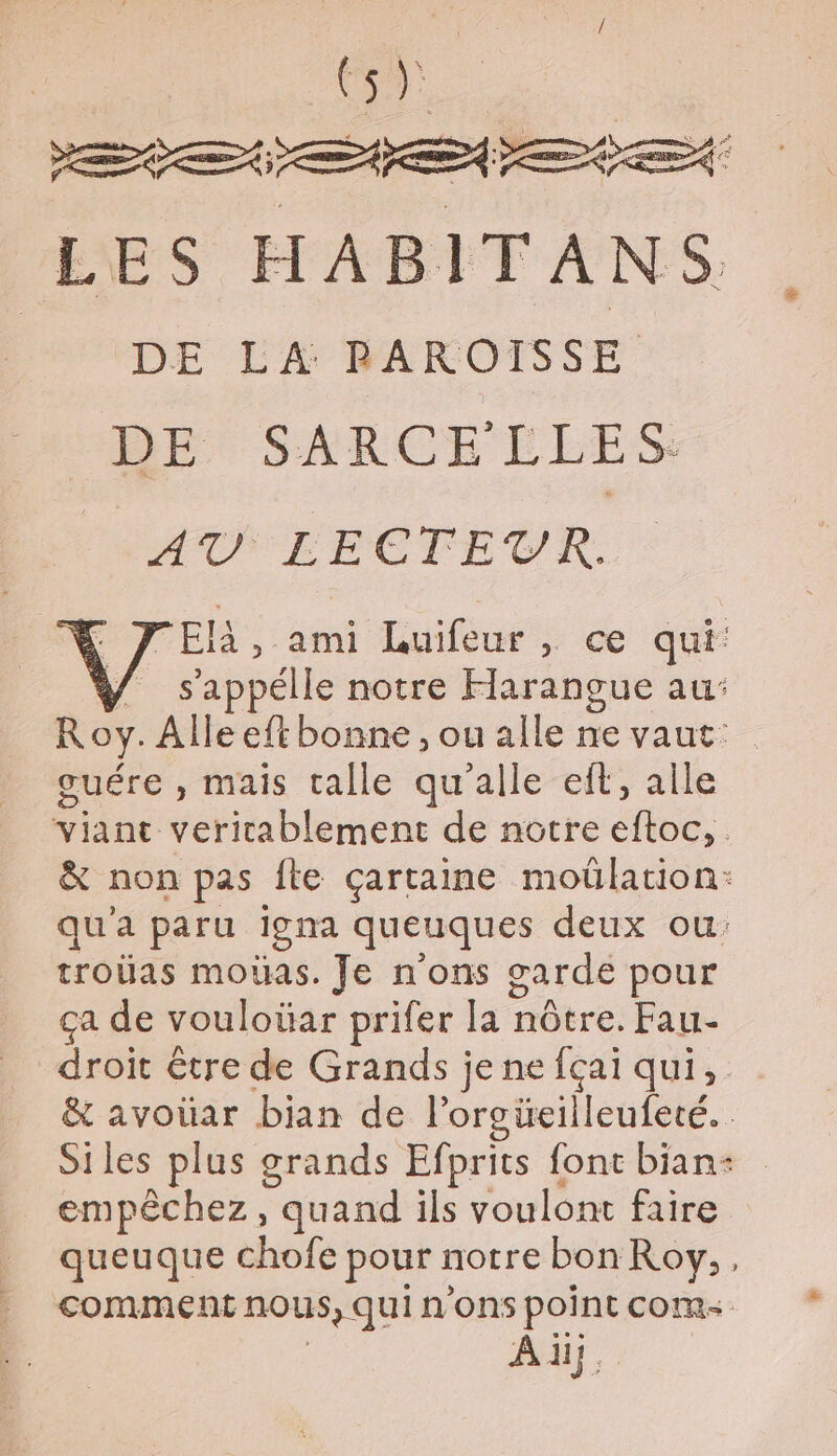 s Es LES HABITANS DE LA RAROISSE BE SARCELLES PAT LECTEUR. JElà, ami Luifeur, ce qui: ÿ s'appélle notre Harangue au: Roy. Alle eft bonne , ou alle ne vaut: ouére , mais talle qu’alle eff, alle né ER REA de notre étoe &amp; non pas fte çartaine moülation: qu'a paru igna queuques deux ou: troüas moûas. Je n'ons garde pour ça de vouloüar prifer lat nôtre. Fau- droit être de Grands je ne fçai qui, &amp; avoüar bian de lorgüeilleufeté. Siles plus grands Efprits font bian- empêchez, quand ils voulont faire queuque chofe pour notre bon Roy, , comment nous, qui n'ons point com Ad,