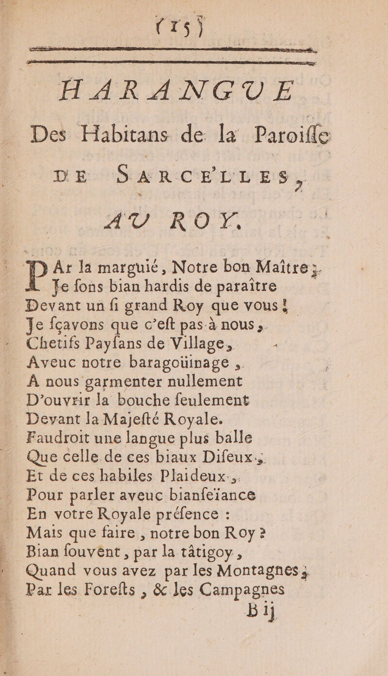 TARANGVUE _ Des Habitans de la Paroifle D'E S a RCELLES, AV RO. ï P At la marguié, Notre bon Maître + À Je fons bian hardis de paraître Devant un fi grand Roy que vous! Je fçavons que c’eft pas à nous. Chetifs Payfans de Village, Aveuc notre baragouinage ,. À nous garmenter nullement D'ouvrir la bouche feulement … Devant la Majefté Royale. Faudroit une langue plus balle Que celle de ces biaux Difeux.. Et de ces habiles Plaideux... Pour parler aveuc bianfeiance En votre Royale préfence : Mais que faire , notre bon Roy 2 Bian fouvént , par la tâtigoy, » Quand vous avez par les Montagnes, … Par les Forefts , &amp; les Campagnes