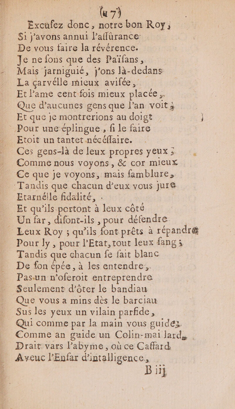 | (u 7) da Excufez donc, notre bon Roy; S1 j’avons annui l’affürance De vous faire la révérence. Je ne fons que des Païfans, _ Mais jarniguié, j'ons là-dedans _ La carvélle micux avifée,. Et l'ame cent fois mieux placée. Que d’aucunes gens que l'an voit; Et que je montrerions au doigt Pour une éplingue,, fi le faire Etoit un tantet nécéflaire. Ces gens-là de leux propres yeuxs . Comme nous voyons, &amp; cor mieux €e que je voyons, mais famblure. Tandis que chacun d’eux vous Jur&amp; Etarnélle fidalité, : Et qu’ils portont à leux côté Un far, difont-ils , pour défendre: _ Leux Roy ; qu’ils font prêts à répandré Pour ly, pour l'Etat, tout leux fang à Tandis que chacun fe fait blanc De fon épée, à les entendre, Pasun n'oferoit entreprendre Seulement d’ôter le bandiau _ Que vous a mins dès le barciau Sus les yeux un vilain parfide, Qui comme par la main vous guidez, €omme an guide un Colin-mai lard, Drait vars l’abyme, où ce Caffard Aveuc PEnfar d'intalligence, Bi