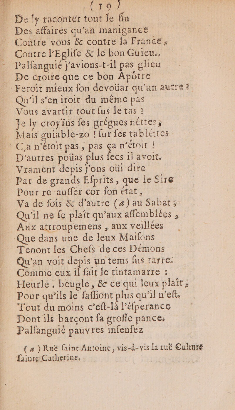 oo Ds ly raconter tout le fin Des affaires qu’an manigance Coñtre vous &amp; contre la France, Contre l’Eglife &amp; le bon Guieu., Palfanguié j'avions-t-1l pas glieu De croire que ce bon Âpôtre Qu'il s’eniroit du même pas Vous avartir tout fus le tas ? Fe ly croyins fes arégues néttes ; Mais guiable-zo ! fur fes tablértes D'autres poüas plus fecs il avoit. Par de grands Efprits, que le Sire Pour re ‘auffer cor fon état, Va de fois &amp; d’autre (4) au Sabat; Qu'il ne fe plait qu'aux afflemblées , Aux attroupemens , aux vetllées Tenont les Chefs de ces Démons Qu'an voit depis un tems fus tarre. Comme eux il fait le tintamarre : Heurle, beugle, &amp; ce qui leux plaît: Pour qu'ils le faffiont plus qu'il n’eft. Tout du moins c’eft-là l’éfperance Dont ils barçont fa groffe pance,