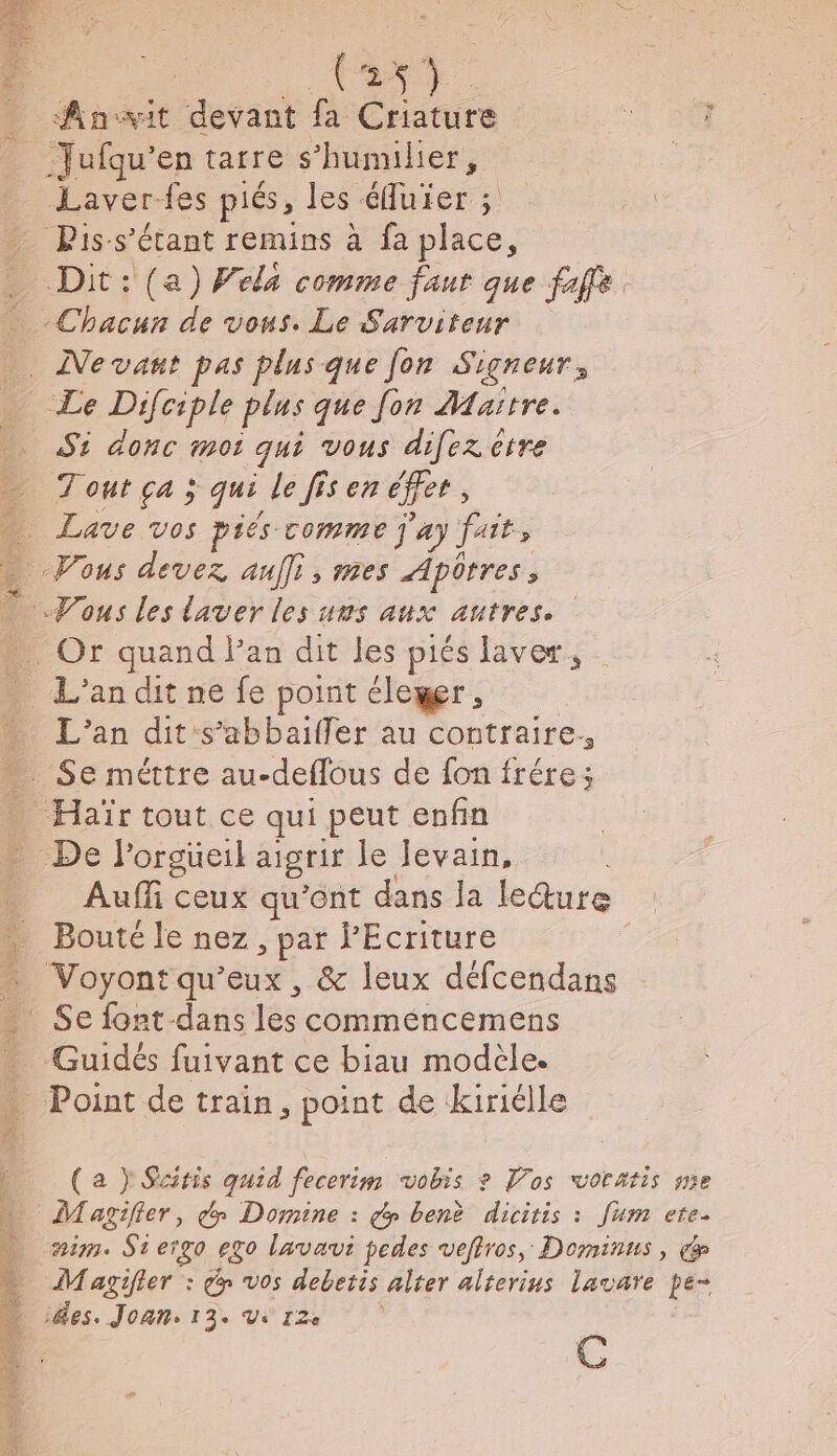 (2 ; Anssit “devant fa Criature 4 00 -Jufqu’en tatre s Hunnher, Laver fes piés, les éfuier ; = Piss’étant remins à fa place, _ Dit: (a) Vela comme faur que faffe. Chacun de vous. Le Sarviteur . Nevant pas plus que fon Signer, _ Le Difciple plus que fon Maïtre. Si donc moi qui vous difez ètre Tout ça ; qui le fis en cet, Lave vos piés comme j'ay Jai Vous devez auffi, mes Apôrres, Vous les laver les ums aux autres. - Or quand l’an dit les piés laver, L'an dit ne fe point éleger é : L'an dit s’abbaifler au contraire. . Se méttre au-deflous de fon frére; Haïr tout ce qui peut enfin De l'orgueil aigrir le levain, . Aufli ceux qu'ont dans la leture 1 Bouté le nez, par Écriture Voyont qu'eux, &amp; leux défcendans Se font dans lès commeéncemens _ Guidés fuivant ce biau modèle. - Point de train, point de kiriélle (a } Sciris quid fecerim vobis ? Pos wvoratis se Magifier, d Domine : dy benè dicitis : [um ete. nim. Stergo ego lavavi pedes veftros, Dominus, Magifier : dy vos debetis alter alterius lavare pe- ides. Joan. 13. Vs 12e C