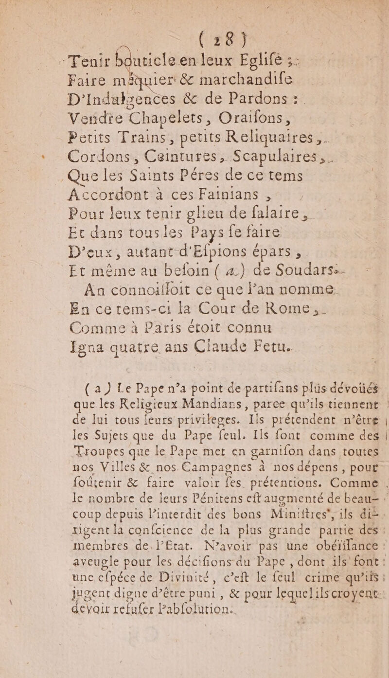 (18) -Tenir bouticle en leux Eglifé ;: Faire méauier &amp; marchandife D'’indalsences &amp; de Pardons :. Vendre Chapelets, Oraïfons, Petits Trains, petits Reliquaires,. Cordons, Ceintures, Scapulaires, . Que les Saints Péres de ce tems Accordont à ces Fainians , Pour leux tenir gleu de falaire, Ec dans tousles Pays fe faire D'’eux, autant d'Efpions épars, Et même au befoin ( 4) de Soudars:- Aa connoifloit ce que lan nomme. En cetems-c1 la Cour de Rome. Comme à Paris étoit connu Îgna quatre ans Claude Fetu. (a) Le Pape n’a point de partifans plüs dévoüés de Jui tous leurs priviteges. Ils prétendent n'être les Sujets que du Pape feul. Ils font comme des Troupes que le Pape met en garnifon dans toutes nos Villes &amp; nos Campagnes à nos dépens, pour une efpéce de Divinité, c’eft le féul crime qu'iis: jugent digne d’être puni , &amp; pour lequelils croyent: devoir refufer Pabfolution..