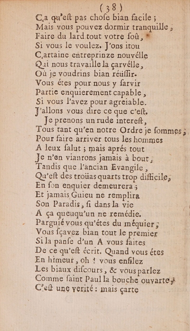 et) te Ca qu'eft pas chofe bian facile ; Mais vous pouvez dormir tranquille ; Faire du lard tout votre foû, = S1 vous le voulez, Fons itou Caattaine entreprinze nouvélle Qui nous travaille la carvélle, Où Je voudrins bian réüflir. Vous étes pour nous y farvir Partie enquierement capable, Si vous l’avez pour agreïiable. J'allons vous dire ce que c’eft, Je prenons un rude intereft, Tous tant qu’en notre Ordre je fommes; Pour faire arriver tous les hommes À leux falut ; mais aprés tout Je n’en vianrons jamais à bout ; Tandis que l’ancian Evangile, Qu'’eft des troüas quarts trop difficile, En fon enquier demeurera; Et jamais Guieu ne remplira Son Paradis, fi dans la vie À ça queuqu’un ne remédie. Parguié vous qu'étes du méquier ; Vous fcavez bian tout le premier Si la panfe d’un À vous faites De ce qu’eft écrit. Quand vous étes En himeur , oh ? vous enfilez Les biaux difcours, &amp; vous parlez Comme faint Paul la bouche ouvarte# C'elt une verité: mais carte