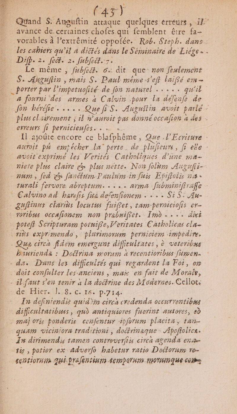 : 4 # 7 ÉATT | | Quand $. ‘Auguftin attaque quelques érréurs ; Fo. avance de. certaines chofes qui femblent être fa- vorables à l’extrêmité oppofée. Rob. Steph. dans. des cahiers qu’il à dités dans le Séminaire de Liége . Difÿ. 2. Jecr. 2. fubfeit. 7. Le même, fubfe. 6: dit que #07 feulement Se Auguflin , mais S. Paul même:s’eft laiffé em _ porter par l'impetuofisé de fon naturel ..... qu'il | a fourni des armes a Calvin pour la défenfe de Jon héréhie. .... QuefiS. Augustin avoit parlé 1 plus clsirement ; il »’auroit pas donné occafion à des - erreurs fr pernicienfes. . … él ajoûte encore ce blafphème, Que l'Ecriture : auroit p4 emfécher La’ perte. de plufieurs, fi ele avoit exprime les Verités Catholiques d’ane ma- niee plus claire dy plus nette. Non folum Augufti- num, fed fandumPaulnmin fuis Efiftolis na turali fervore abreptum. . . .. arma fubminiffrafe Sgufinus charits locutus fuiffet, tam-permiciofis er- voribus occafionem non prabniffer. Im... divé _ potefl Séripturam poiniffe, Veritates Catholicas cla crées expr mendo, plarimorum perniciem at ue circa fidem emerçunt dificulrates, è veteriows ind : Dates morum à recentioribus fumen- . da. Dans les difjicnlrés qui regardent la Foi, on doit confulter les anciens , mais en fait de Morair, de MieraM,8.c. 1e p.714 In def ds quid)in circa cvedenda occurrentibns dificulratibuss, qu antiquiores fuerint autores, 8d maj ovis posderis cenfentur tforum placita, tan _quam viciniora traditiont, An Apoftolices In dirimendis tamen controverfis circa agenda ena fi , potior ex Aadverfo habetur ratio Doitorum re- centiornim qui brefentinns ACTA DOMINIQUE Cobe