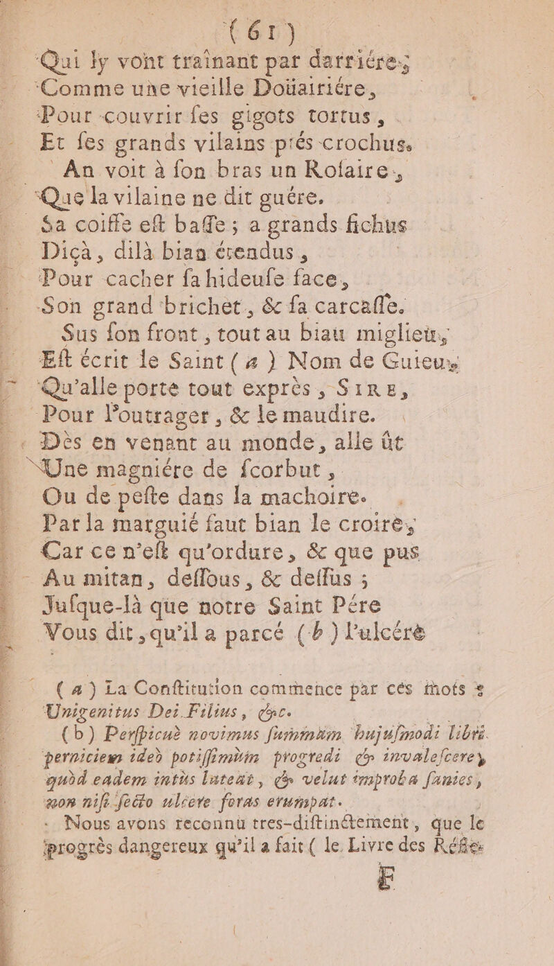 T6) ‘Pour couvrir fes gigots tortus, : Et fes grands vilains prés crochus, An voit à fon bras un Rofaire, Rte NU un ET SEE AE ee Den Tr Dicà, dilà biaa tu à Pour cacher fa hideufe face, Son grand brichet., &amp; fa carcafle. Sus fon front , tout au biau miglietr, Et écrit de Saint (a) Nom de Guieux Qu’alle porte tout exprès, SIRE, Ou de pefte dans la machoire. Par la marguié faut bian le croire, Car ce n’eft qu'ordure, &amp; que pus Jafque-là que notre Saint Pére Vous dit qu'il a parcé (b ) l'ulcérè ( 4 ) La Conftitution commence par cés Mots Urigenitus Dei Filius, ge. (b) Perfpicuè novimus fummim hujufinodi libre. perniciew 1ded poriffé min progredi cp invalelcerey, qudd eadem intüs lateñt, d velut improba fanies, aon nil feto ulicre foras eruripat. :. Nous avons reconnu tres- diftinétement, que le progrès dangereux qu’il a fait ( le. Livre des Réfes F