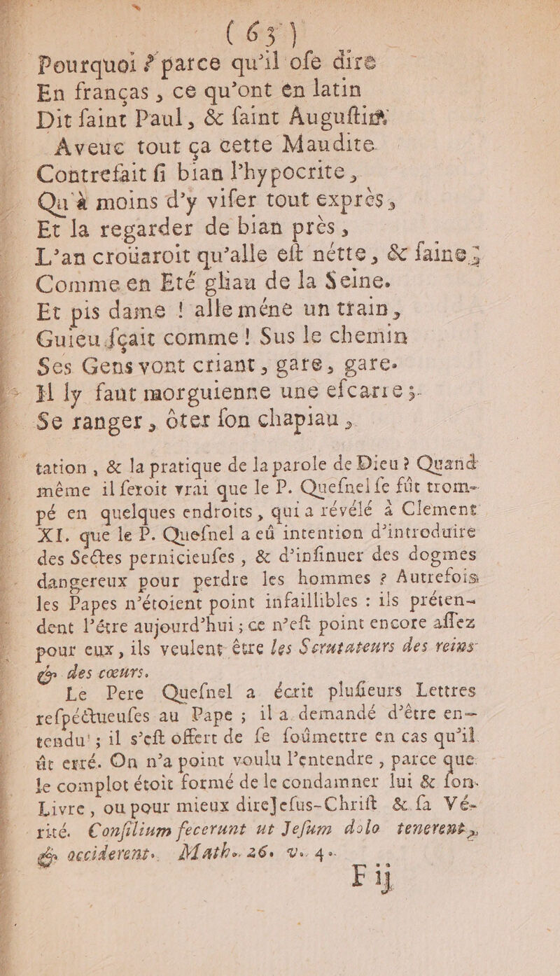 Re EEE ANPE (A Ca En franças , ce qu’ont en latin Dit faint Paul, &amp; faint Augufti® Aveuc tout ça cette Maudite Contrefait fi bian Phypocrite, Qu'à moins d’y vifer tout EXPICS ; Commeen Eté gliau de la Seine. Et pis dame ! alle méne untrain, Ses Gens vont criant, gare, gare. H ly fant morguienne une efcarre;. même il feroit vrai que le P. Quefnel fe füt trom- pé en quelques endroits, qui a révélé à Clement XI. que le P. Quefnel a eû intention d’introduire dangereux pour perdre les hommes ? Autrefois les Papes n’étoient point infaillibles : ils préten- dent létre aujourd’hui ; ce n’eft point encore affez pour eux, ils veulent être les Serwraterrs des reins &amp; des cœurs. Le Pere Quefnel a écrit plufeurs Lettres refpéétueufes au Pape ; il a. demandé d’être en— tendu! ; il s’eft offert de fe foûmertre en cas qu’il ât erré. On n’a point voulu lentendre , parce que: le complot étoit formé de le condamner lui &amp; fon. Livre, ou pour mieux direJefus-Chrift &amp;.fa Vé- Le acciderenr.. Math. 26: Ve 4. Fi