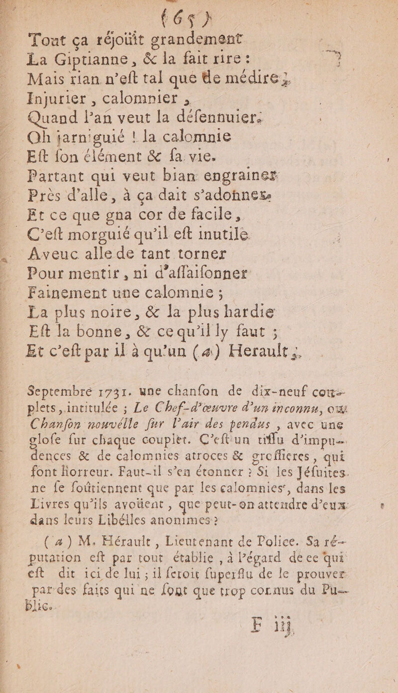 BD a HS + Fast} Tout ça réjoit grandement La Giptianne, &amp; la fait rire : T7 Mais rian n’eft tal que de médire } Injurier , calomnier , Quand l'an veut la défennuier. Partant qui veut bian engrainer Près d’alle, à ça dait s’adohnex Et ce que gna cor de facile, Pour mentir, ni d’affaifonner Fainement une calomnie ; Eft la bonne, &amp; ce qu'il ly faut ; Septembré 1731. une chanfon de dix-neuf cou plets,.intitulée ; Le Chef-d’œuvre d'un inconnu, ow Chanfon nouvélle fur l'air des pendus , avec une glofe fur chaque coupièr. C’eftun tiffu d’impu… dences &amp; de calomnies atroces &amp; groflieres, qui font Horreur. Faut-1l s’en étonner : Si les Jéfuites. ne fe foûtiennent que par les calomnies, dans les Livres qu’ils avoüent , que peut-on attendre d'eux dans leurs Libélles anonimes: (a) M, Hérault, Lieutenant de Police. Sa ré- putation eft par tout établie , à l’égard de ee qui ft dit ici de lui ; il {crois fuperfu de le prouver par des faits qui ne font que trop cornus du Pu blic. FE 1 #