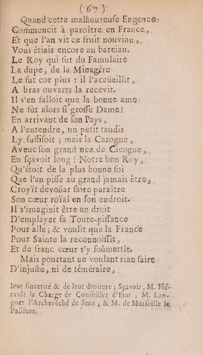 Mot Quand cette malheureufe. Engence: Catane às paroître. en France. Et que Pan vit ce fruit nouviau .. Vous étiais encore au bareiau. _ Le Roy qui fut du Famulairé La dupe , de. da Minagére. Le fut cor plus : il Paccüeillit,. À bras ouvarts la recevit. . 11 s’en falloit que. Ja.bonne ame: - Ne fût alors fi groffe Dame! » En arrivant de fon Pays, = À l'entendre, un petit raudis Ly.fufifoit ; mais la Carogne Aveuc fon grand nez.dé Cicogne, | . En fçavoit ! long ! NotrebonE Roy Le _ Qu'’étoit de la plus bonne foi Que Pan piffe au grand jamais être; . Croyit devoüar faire paraître | Son cœur roïal en fon endroits 11 s'imaginit être en droit . D'emplayer fa Toute-piffance Pour alle; &amp; vouht que la France. Pour Sainte la reconnoillit, Et de franc cœur s’y foûmettit, Mais pourtant ne voulant rian faire: D'injufte, ni de téméraire, . 1e fincerité &amp; de leur droiture ; Sçavoir, M. HE. ault la Charge de Confeiller d'Etat ; M. Lan-. Pallium.