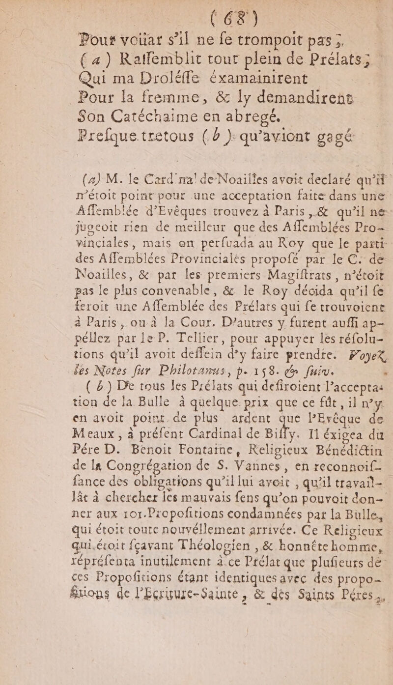 Poux voüar s’il ne fe trompoit pas ;. (a) Ratfemblit tout plein de Prélats; Qui ma Droléffe éxamainirent Pour la fremme, &amp; ly demandirent Son Catéchaime en abregé. Prefque tretous (à ): qu’aviont gagé: (4) M. le Card na'de-Noailles avoit declaré qu’if métoit point pour une acceptation faite dans une Affemblée d’Evêques trouvez à Paris ,.&amp; qu’il ne juocoit rien de meilleur que des Affemblées Pro- vinciales, mais on perfuada au Roy que le parti des Affemblées Provincialés propofé par le C. de Noailles, &amp; par les premiers Magiftrats, n’étoit pas le plus convenable, &amp; le Roy décida qu’il fe feroit une Affemblée des Prélats qui fe trouvoient à Paris, ou à la Cour. D’autres y furent auffi ap- péllez par le P. Tellier, pour appuyer les réfolu- tions qu’il avoit deffein d’y faire prendte. FoyeX les Notes fur Philotanus, p.158. do fuiv. ; ( &amp;) De tous les Prélats qui defiroient l’accepta: tion de Ja Bulle à quelque prix que ce fût , il n’y en avoit point. de plus ardent que PEvêque de Meaux , à préfent Cardinal de Biffy. 11 éxigea du Pére D. Benoit Fontaine, Religieux Bénédiin de la Congrégation de S. Vannes, en reconnoif- fance des obligations qu’il lui avoit , qu'il travail- lt à chercher les mauvais fens qu’on pouvoit don- ner aux 101.Propofirions condamnées par la Buülle, qui étoit toute nouvéllement arrivée. Ce Religieux quiécoit fçavant Théologien , &amp; konnête homme, répréfenta inutilement à.ce Prélar que plufieurs dé ces Propofitions étant identiques avec des propo- frions de l’Ecrisure-Sainté &amp; dés Sainis Péres.,