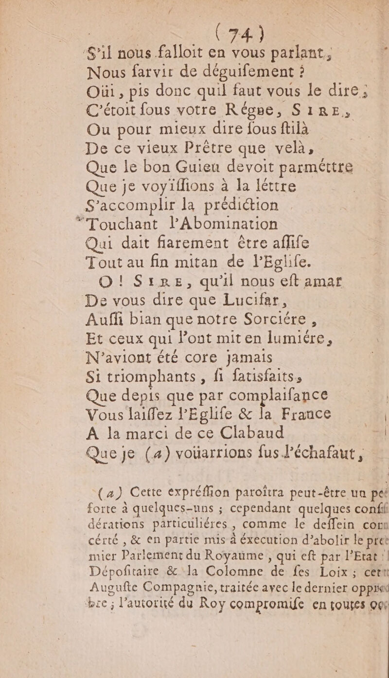 (74) ‘S'il nous falloit en vous parlant, È Nous farvir de déguifement : Où, pis donc quil faut vous le dire ; C'étoit fous votre Régse, S1RE, Ou pour mieux dire fous ftilà | De ce vieux Prêtre que velà, Que le bon Guieu devoit parméttre Que je voyiflions à la léttre S’accomplir la prédiction *“Touchant lPAbomination Qui dait fiarement être aflife Tout au fin mitan de l'Eglife. O! SiRE, qu'il nous eft amar De vous dire que Lucifar, Auffi bian que notre Sorciére , Et ceux qui l’ont mit en lumuére, N’aviont été core Jamais Si triomphants, fi fatisfaits, Que depis que par complaifance | Vous laillez l'Eglife &amp; la France | A la marci de ce Clabaud “#4 Que je (4) vouarrions fus J’échafaut, (4) Cette expréflion paroïtra peut-être un pét forte à quelques-uns ; cependant quelques confil dérations particuliéres , comme le deffein comm cérté , &amp; en partie mis à éxecution d’abolir le pret mier Parlement du Royaume, qui eft par l'Etat !| Dépofitaire &amp; la Colomne de fes Loix ; cetn Augufte Compagnie, traitée ayec Île dernier oppi bre ; l’autorié du Roy compromuce en touses O6