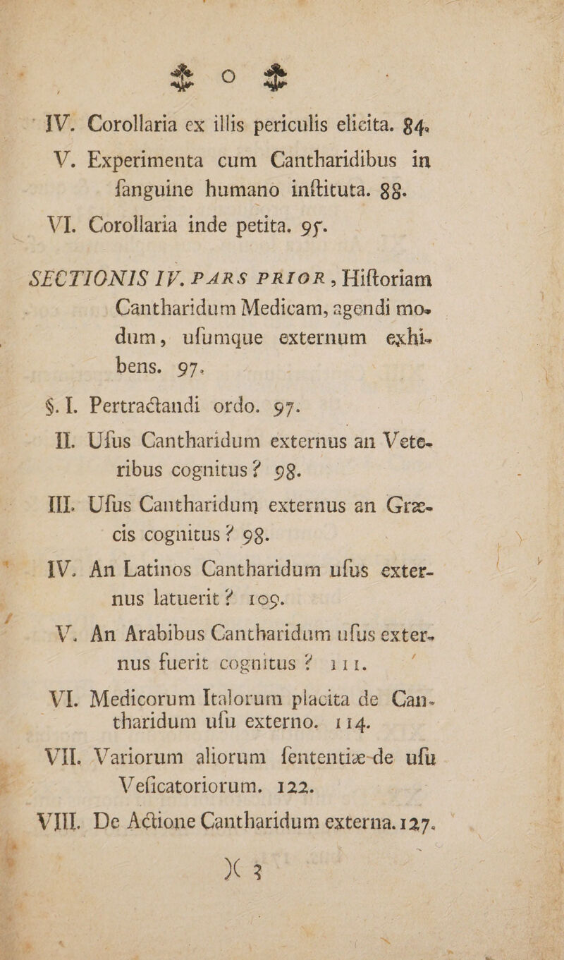 - IV. Corollaria ex illis periculis elicita. 84. V. Experimenta cum Cantharidibus in fanguine humano inftituta. 98. VI. Corollaria inde petita. 95. SECTIONIS IV. PARS PRIOR , Hiftoriam Cantharidum Medicam, agendi mo. dum, ufumque externum exhi. bens. 97. $.I. Pertractandi ordo. 97. IL. Ufus Cantharidum externus an Vete- ribus cognitus? 9g. III. Ufus Cantharidum externus an Grz- cis cognitus ? 9g. * . JV. An Latinos Cantharidum ufus exter- nus latuerit ? rog. V. An Arabibus Cantharidum ufus exter. nus fuerit cognitus ? 11r. 3 VI. Medicorum Italorum placita de Can. : tharidum ufu externo. 114. VIL Variorum aliorum f[ententiz-de ufu Veficatoriorum. 122. - 1 VIII. De Actione Cantharidum externa. 135. X 3 zx