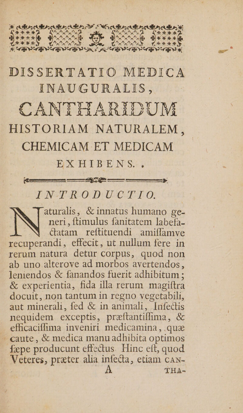 328 rre DI EE S DXX ^ EUM TIT Aa afta Pa 2^ ^. XXX 3e M SA EE d ^. EACUS ^. ANS DISSERTATIO MEDICA INAUGURALIS, CANTGIHARGZ UN HISTORIAM NATURALEM, CHEMICAM ET MEDICAM open dod Seuil. Enebs INTRODUCTIO. aturalis, &amp; innatus humano ge- N neri , ftimulus fanitatem labefa- &amp;atam reftituendi amiffamve recuperandi, effecit, ut nullum fere in rerum natura detur corpus, quod non ab uno alterove ad morbos avertendos, leniendos &amp; fanandos fuerit adhibitum ; &amp; experientia, fida illa rerum magiftra docuit, non tantum in regno vegetabili, aut minerali, fed &amp; in animali, Infectis nequidem exceptis, praftantiffima , &amp; . efficaciffima inveniri medicamina, .quz - caute, &amp; medica manu adhibita optimos Íxpe producunt effectus. Hinc eft, quod Neige, prater alia infecta, etiam cAN- À THA- e