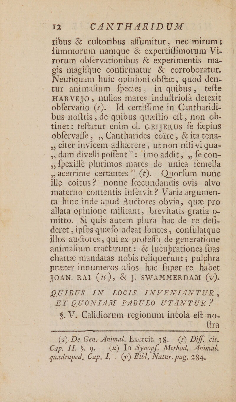 tibus &amp; cultoribus affüumitur, nec mirum ; rorum obfervationibus &amp; experimentis ma- gis magique confirmatur &amp; corroboratur. Neutiquam huic opinioni obítat, quod den- tur animalium [pecies, in quibus, tefte HARVEJO , nullos mares induftriofa detexit obfervatio (s). [Id certiffime in Cantharidi- bus noftris , de quibus quzítio eft, non ob- tinet: teftatur enim cl. GErpER us fe faepius obfervatle, ,, Cantharides coire, &amp; ita tena- ,, citer invicem adhzrere , ut non ni(i vi qua- , dam divelli poffent? : imo addit, ,, fe con- ,1pexiffe plurimos mares de unica femella 4acerrime certantes  (7). Quorflum nunc ile coitus? nonne fecundandis ovis alvo materno contentis infervit ? Varia argumen- ta hinc inde apud Auctores obvia, quz pro allata opinione militant, brevitatis gratia o- mitto. Si quis autem plura hac de re defi- deret , iplos quao adeat fontes , confulatque illos auctores , qui ex profeffo de generatione animalium tractarunt : &amp; lucubrationes fuas chartz mandatas nobis reliquerunt ; pulchra prater innumeros alios hac fuper re habet JOAN. RAI (121), &amp; jJ. SWAMMERDAM (2). QUIBUS IN LOCIS INVENIANTUR, ET QUONIAM PABULO UTANTUR? $. V. Calidiorum regionum incola e(t no- | ftra (s). De Gen. Animal. Exercit. 38. (£) Diff. cit. Cap. I1. $. 9... (uw) In Synopf. Method. Anünal. quadruped, Cap, I. . (v) Bibl, Natur. pag. 284.