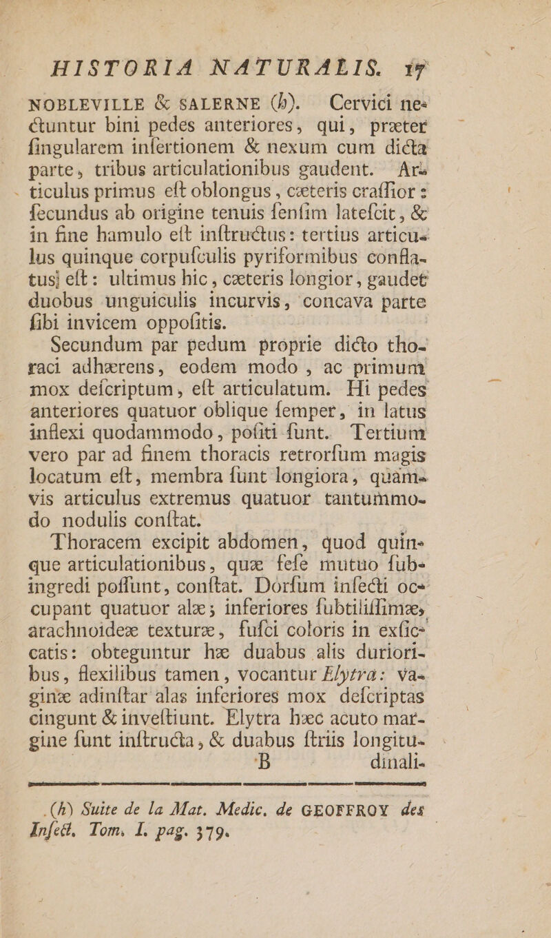 NOBLEVILLE &amp; SALERNE (b). Cervici ne« &amp;untur bini pedes anteriores, qui, preter fingularem infertionem &amp; nexum cum dicta parte, tribus articulationibus gaudent. Ar - ticulus primus eft oblongus , cxteris craffior : fecundus ab origine tenuis fenfim latefcit , &amp; in fine hamulo ett inftructus: tertius articus lus quinque corpufculis pyriformibus confla- tusj eft: ultimus hic, caeteris longior, gaudet duobus unguiculis incurvis, concava parte fibi invicem oppofitis. Secundum par pedum proprie dico tho- radi adhzwrens, eodem modo , ac primum mox deícriptum , eít articulatum. Hi pedes anteriores quatuor oblique femper, in latus inflexi quodammodo, po(iti funt. Tertium vero par ad finem thoracis retrorfum magis . locatum eft, membra funt longiora, quaàm« vis articulus extremus quatuor tantummo- do nodulis conítat. | 'Thoracem excipit abdomen, quod quin que articulationibus, quz fefe mutuo fub- ingredi poffunt, conftat. Dorfum infecti oc« cupant quatuor ale; inferiores fubtiliffimzes - arachnoidez texture, fufci coloris in ex(ic* catis: obteguntur hx duabus alis duriori- bus, flexilibus tamen , vocantur E/yrra: va- ginz adinítar alas inferiores mox defcriptas cingunt &amp; inveftiunt. Elytra hxc acuto mar- gine funt inftructa , &amp; duabus ftriis longitu- | BD dinali- CmmEeuimema scuro UMSEDIREPUNGUc e RES P ArONEE ARE .(&amp;) Suite de la Mat. Medic. de GEOFFROY des Anfel, Tom. I. pag. 319. |