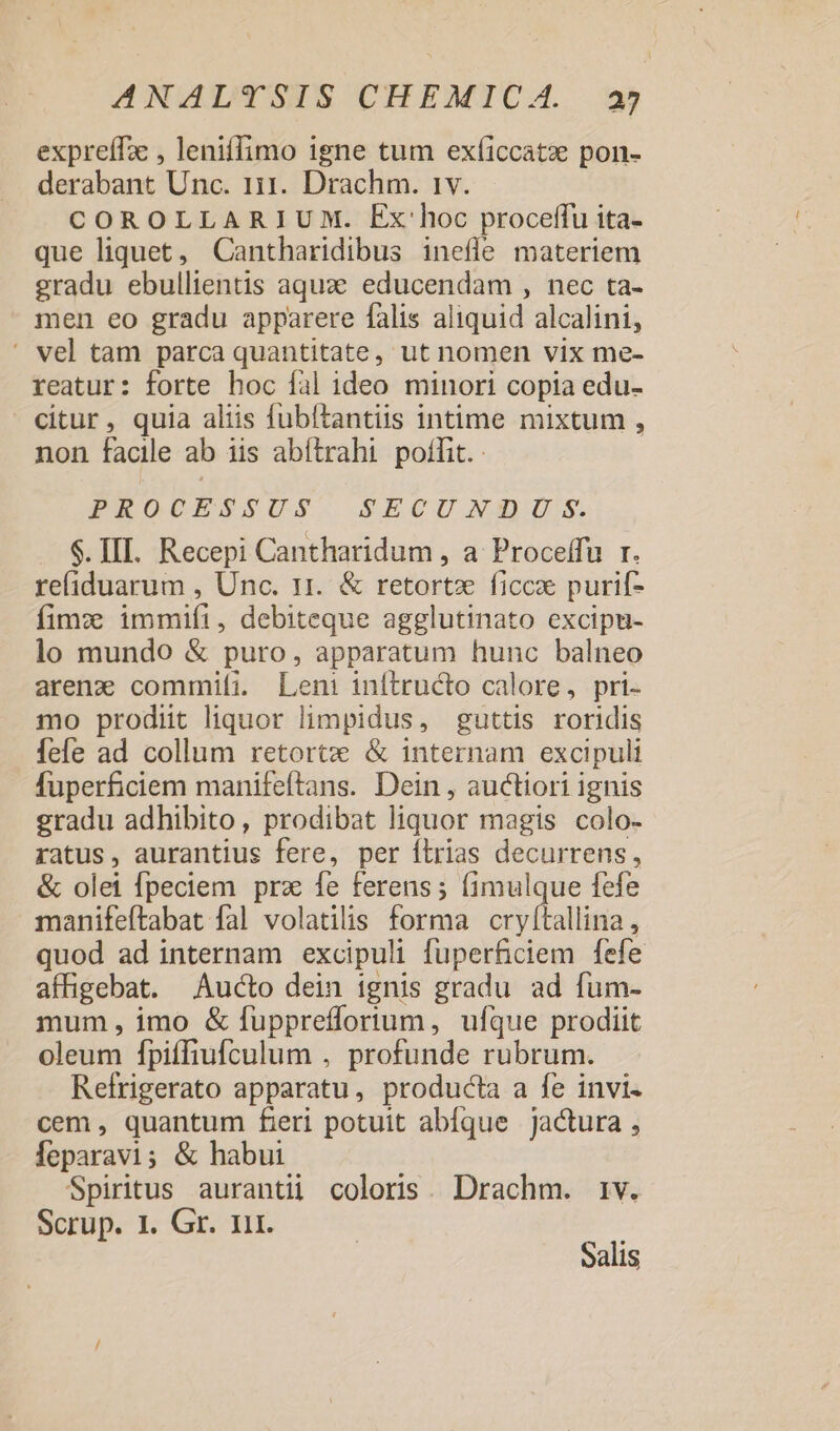 expreífz , leniffimo igne tum exíiccatz pon- derabant Unc. 111. Drachm. 1v. COROLLARIUM. Ex:hoc proceffu ita- que liquet, Cantharidibus inefle materiem gradu ebullientis aquze educendam , nec ta- men eo gradu apparere falis aliquid alcalini, ' vel tam parca quantitate, ut nomen vix me- reatur: forte hoc fal ideo minori copia edu- citur, quia aliis fubítantiis intime mixtum , non facile ab iis abítrahi poffit. PROCESSUS SECUNNUS. $. III. Recepi Cantharidum , a Proceffu r. reliduarum , Unc. 11. &amp; retortz ficce purif- fimz: immifi, debiteque agglutinato excipu- lo mundo &amp; puro, apparatum hunc balneo arenz commifi. Leni inítructo calore, pri- mo prodiit liquor limpidus, guttis roridis fefe ad collum retortxe &amp; internam excipuli fuperficiem manifeftans. Dein , auctiori ignis gradu adhibito, prodibat liquor magis colo- ratus, aurantius fere, per íLrias decurrens, &amp; olei fpeciem prz fe ferens; (imulque fefe manifeítabat fal volatilis forma cry[tallina, quod ad internam excipuli fuperficiem fefe affigebat. Aucto dein ignis gradu ad fum- mum, imo &amp; fuppreffortum, ufque prodiit oleum fpiffiufculum , profunde rubrum. Refrigerato apparatu, producta a fe invi. cem , quantum feri potuit abfque jactura , feparavi; &amp; habui Spiritus aurantii coloris. Drachm. 1v. Scrüp. 1 Gr. ur. Salis